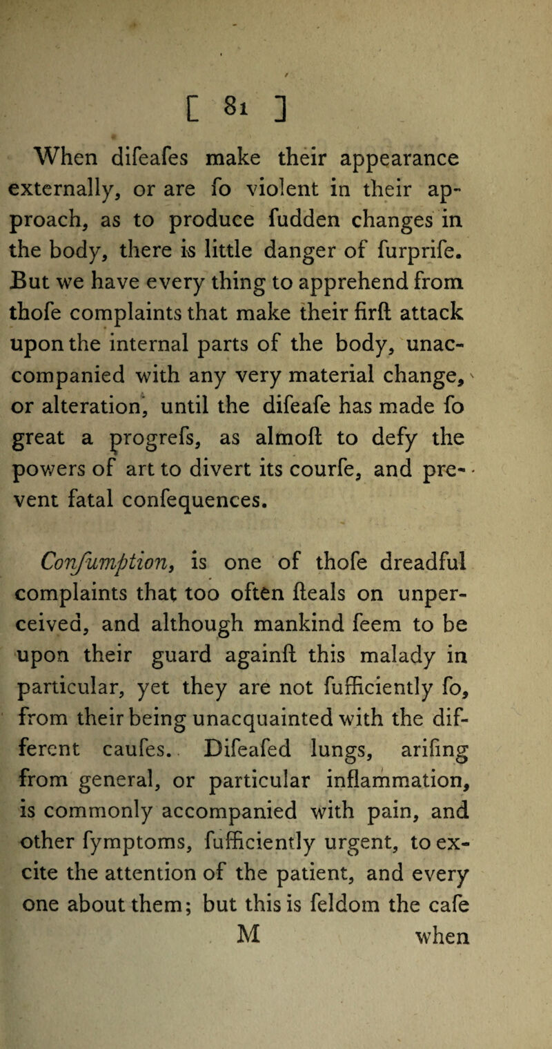 When difeafes make their appearance externally, or are fo violent in their ap¬ proach, as to produce fudden changes in the body, there is little danger of furprife. But we have every thing to apprehend from thofe complaints that make their firft attack upon the internal parts of the body, unac¬ companied with any very material change,' or alteration, until the difeafe has made fo great a progrefs, as almofl; to defy the powers of art to divert its courfe, and pre- - vent fatal confequences. Confumption, is one of thofe dreadful complaints that too often deals on unper¬ ceived, and although mankind feem to be upon their guard againft this malady in particular, yet they are not fufficiently fo, from their being unacquainted with the dif¬ ferent caufes. Difeafed lungs, arifing from general, or particular inflammation, is commonly accompanied with pain, and other fymptoms, fufficiently urgent, to ex¬ cite the attention of the patient, and every one about them; but this is feldom the cafe M when