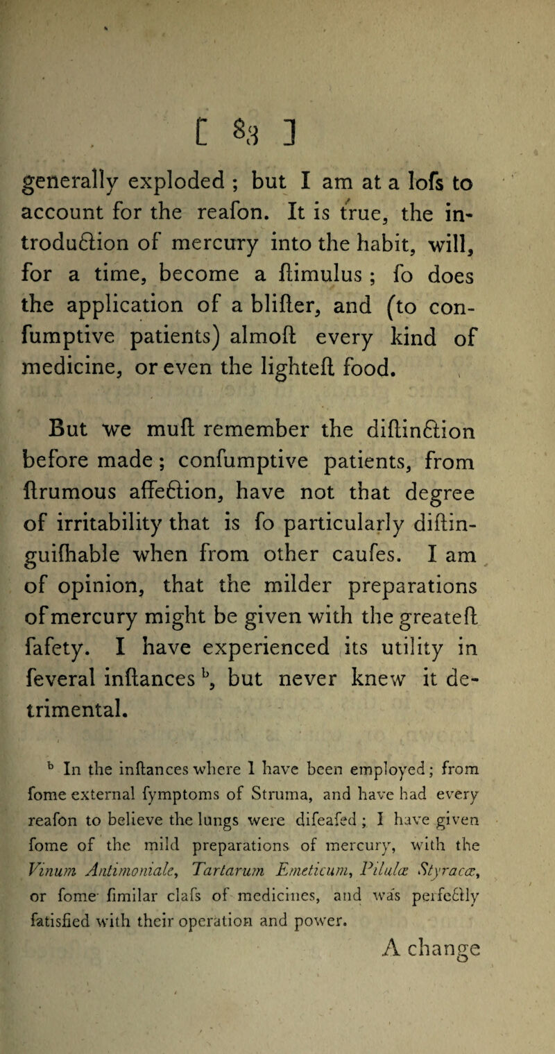 generally exploded ; but I am at a Iofs to account for the reafon. It is true, the in- troduftion of mercury into the habit, will, for a time, become a flimulus ; fo does the application of a blifler, and (to con- fumptive patients) almoft every kind of medicine, or even the lighteft food. But we mu ft remember the diflinftion before made; confumptive patients, from ftrumous affeftion, have not that degree of irritability that is fo particularly diftin- guifhable when from other caufes. I am of opinion, that the milder preparations of mercury might be given with the greatefl: fafety. I have experienced its utility in feveral inftances b, but never knew it de¬ trimental. b In the inftances where 1 have been employed; from fome external fymptoms of Struma, and have had every reafon to believe the lungs were difeafed ; I have given fome of the mild preparations of mercury, with the Vinum Anti mo male, Tartarum Emeticum, Pilules. Styraccc, or fome- fimilar clafs of medicines, and was perfe&ly fatisfied with their operation and power. A change o