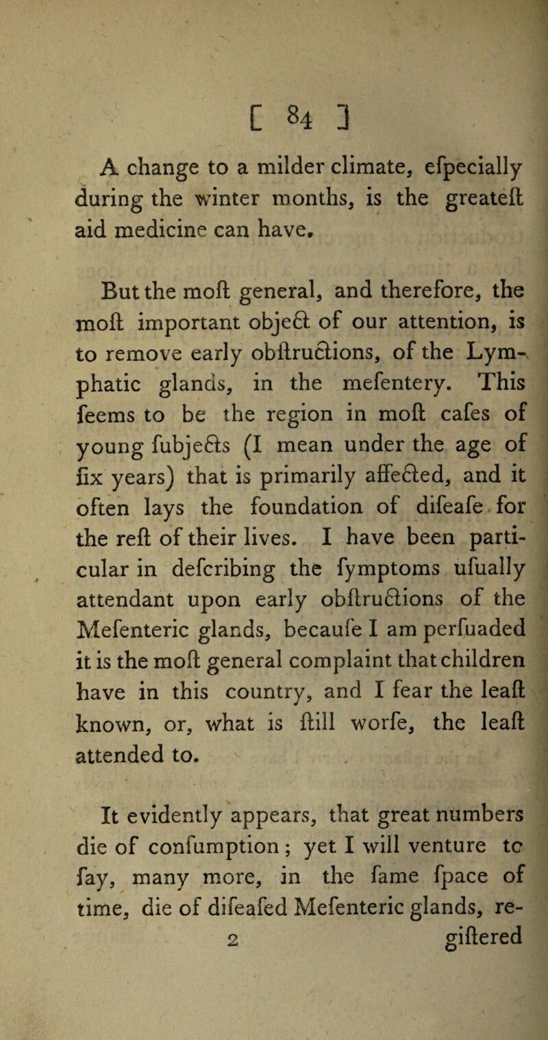 A change to a milder climate, efpecially during the winter months, is the greateft aid medicine can have. But the moft general, and therefore, the moft important objeft of our attention, is to remove early obftruclions, of the Lym¬ phatic glands, in the mefentery. This feems to be the region in moft cafes of young fubjefts (I mean under the age of fix years) that is primarily affe&ed, and it often lays the foundation of difeafe for the reft of their lives. I have been parti¬ cular in defcribing the fymptoms ufually attendant upon early obftruclions of the Mefenteric glands, becaufe I am perfuaded it is the moft general complaint that children have in this country, and I fear the leaft known, or, what is ftill worfe, the leaft attended to. . : ? ] It evidently appears, that great numbers die of confumption ; yet I will venture tc fay, many more, in the fame fpace of time, die of difeafed Mefenteric glands, re- 2 giftered