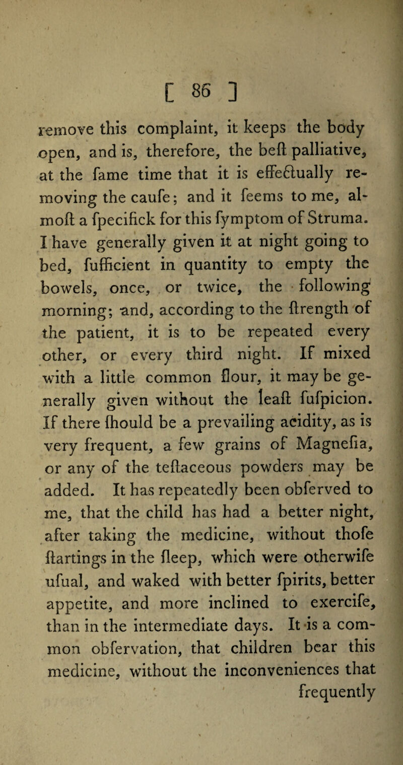remove this complaint, it keeps the body open, and is, therefore, the beft palliative, at the fame time that it is effectually re¬ moving the caufe; and it feems tome, al~ mod a fpecifick for this fymptom of Struma. I have generally given it at night going to bed, fufficient in quantity to empty the bowels, once, or twice, the following morning; and, according to the ftrength of the patient, it is to be repeated every other, or every third night. If mixed with a little common flour, it may be ge¬ nerally given without the leafl fufpicion. If there fhould be a prevailing acidity, as is very frequent, a few grains of Magnefia, or any of the teftaceous powders may be added. It has repeatedly been obferved to me, that the child has had a better night, after taking the medicine, without thofe ftartings in the fleep, which were otherwife ufual, and waked with better fpirits, better appetite, and more inclined to exercife, than in the intermediate days. It is a com¬ mon obfervation, that children bear this medicine, without the inconveniences that frequently