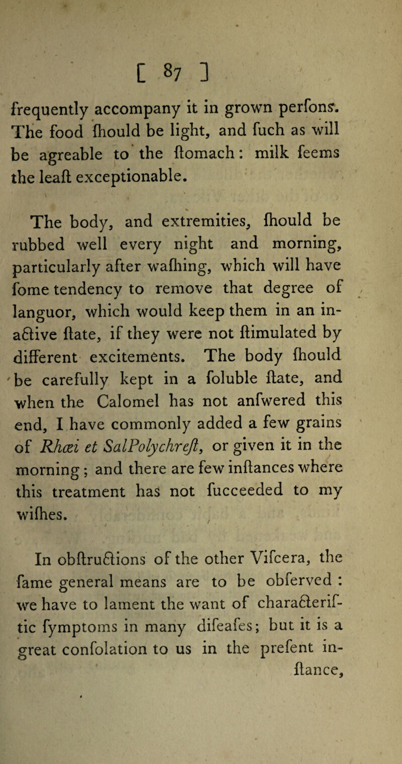 frequently accompany it in grown perfonsr. The food fhould be light, and fuch as will be agreable to the ftomach: milk feems the leaft exceptionable. The body, and extremities, fhould be rubbed well every night and morning, particularly after wafliing, which will have fome tendency to remove that degree of languor, which would keep them in an in¬ active (late, if they were not Simulated by different excitements. The body fhould 'be carefully kept in a foluble Sate, and when the Calomel has not anfwered this end, I have commonly added a few grains of Rhcti et SalPolychreJl, or given it in the morning; and there are few inSances where this treatment has not fucceeded to my wifhes. In obftruftions of the other Vifcera, the fame general means are to be obferved : we have to lament the want of characlerif- tic fymptoms in many difeafes; but it is a great confolation to us in the prefent in- ftance.