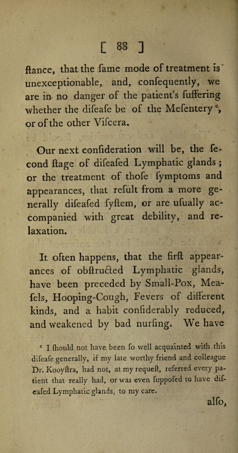 ftance, that the fame mode of treatment is unexceptionable, and, confequently, we are in- no danger of the patient’s fuffering whether the difeafe be of the Mefentery % or of the other Vifcera. Our next confideration will be, the fe- cond ftage of difeafed Lymphatic glands ; or the treatment of thofe fymptoms and appearances, that refult from a more ge¬ nerally difeafed fyftem, or are ufually ac¬ companied with great debility, and re¬ laxation. It often happens, that the firfl: appear¬ ances of obffrucled Lymphatic glands, have been preceded by Small-Pox, Mea- fels, Hooping-Cough, Fevers of different kinds, and a habit confiderably reduced, and weakened by bad nurfing. We have c I fhould not have been fo well acquainted with this difeafe generally, if my late worthy friend and colleague Dr. Kooyftra, had not, at my requeft, referred every pa¬ tient that really had, or was even fuppofed to have dif¬ eafed Lymphatic glands, to my care. alfo,