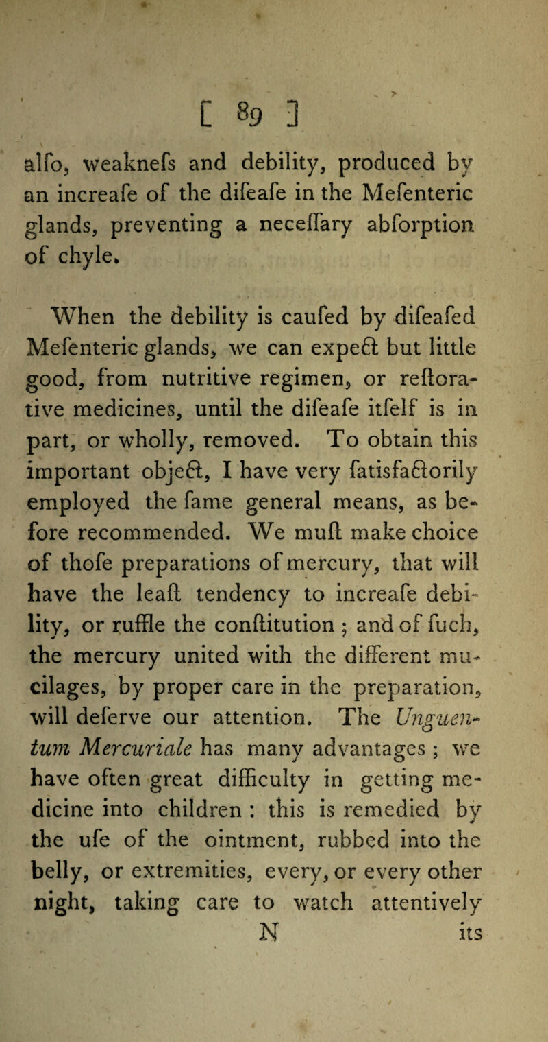 > [ »9 ] alfo, weaknefs and debility, produced bv an increafe of the difeafe in the Mefenteric glands, preventing a neceffary abforption of chyle* When the debility is caufed by difeafed Mefenteric glands, we can expert but little good, from nutritive regimen, or reftora- tive medicines, until the difeafe itfelf is in part, or wholly, removed. To obtain this important objeft, I have very fatisfaftorily employed the fame general means, as be¬ fore recommended. We mud make choice of thofe preparations of mercury, that will have the lea ft tendency to increafe debi¬ lity, or ruffle the conftitution ; and of fuch, the mercury united with the different mu¬ cilages, by proper care in the preparation, will deferve our attention. The Unguen- turn Mercuriale has many advantages; we have often great difficulty in getting me¬ dicine into children : this is remedied by the ufe of the ointment, rubbed into the belly, or extremities, every, or every other night, taking care to watch attentively N its