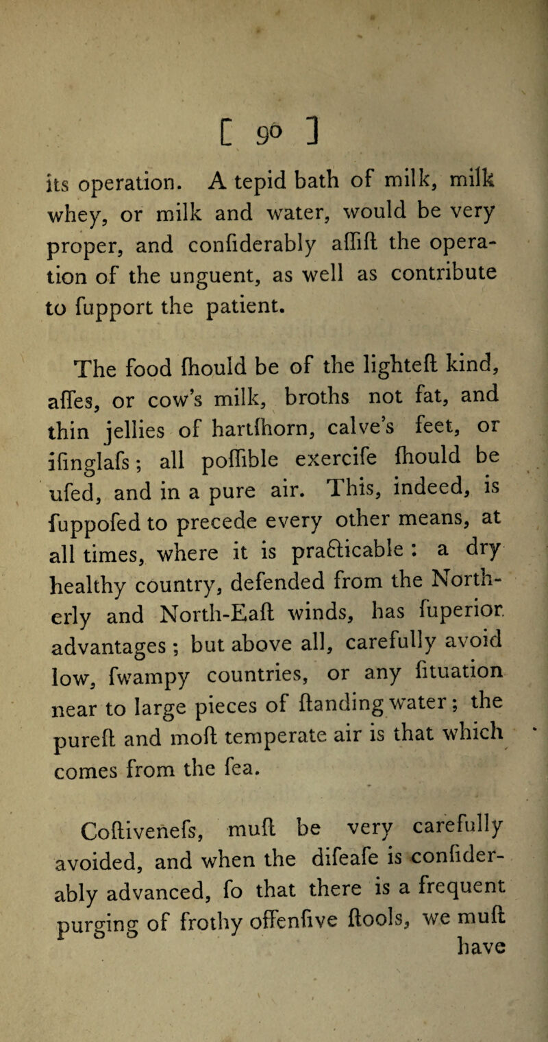[ 9» ] v its operation. A tepid bath of milk, milk whey, or milk and water, would be very proper, and confiderably adid the opera¬ tion of the unguent, as well as contribute to fupport the patient. The food fhould be of the lighted kind, affes, or cow’s milk, broths not fat, and thin jellies of hartfhorn, calves feet, or ifinglafs; all poffible exercife fhould be ufed, and in a pure air. 1 his, indeed, is fuppofed to precede every other means, at all times, where it is prafticable : a dry healthy country, defended from the North¬ erly and North-Eaft winds, has fuperior. advantages; but above all, carefully avoid low, fwampy countries, or any fituation near to large pieces of Handing water; the pureft and mod temperate air is that which comes from the fea. Codivenefs, mud be very carefully avoided, and when the difeafe is confider¬ ably advanced, fo that there is a frequent purging of frothy offenfive dools, we mud have