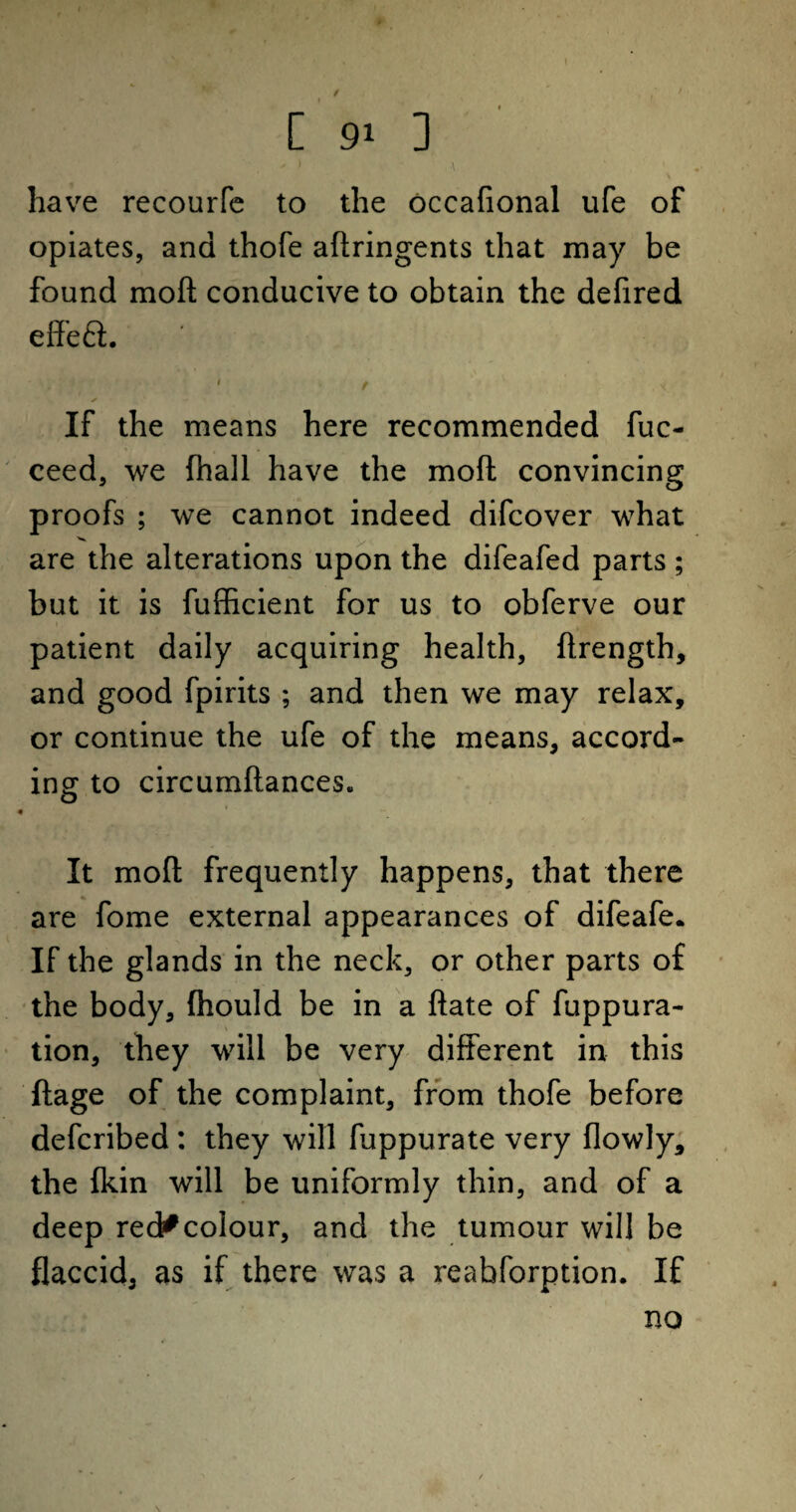 - 1 \ have recourfe to the occafional ufe of opiates, and thofe aflringents that may be found mod conducive to obtain the defired effeft. ' t . « ✓ If the means here recommended fuc- ceed, we (hall have the mod convincing proofs ; we cannot indeed difcover what are the alterations upon the difeafed parts ; but it is fufficient for us to obferve our patient daily acquiring health, drength, and good fpirits ; and then we may relax, or continue the ufe of the means, accord¬ ing to circumdances, ' • » It mod frequently happens, that there are fome external appearances of difeafe. If the glands in the neck, or other parts of the body, fhould be in a date of fuppura- tion, they will be very different in this dage of the complaint, from thofe before defcribed : they will fuppurate very Oowly, the fkin will be uniformly thin, and of a deep red^colour, and the tumour will be flaccid, as if there was a reabforption. If no