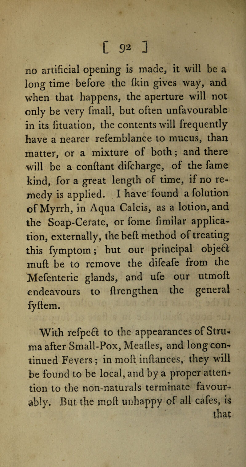no artificial opening is made, it will be a long time before the £kin gives way, and when that happens, the aperture will not only be very fmall, but often unfavourable in its fituation, the contents will frequently have a nearer refemblance to mucus, than matter, or a mixture of both; and there will be a conftant difcharge, of the fame kind, for a great length of time, if no re¬ medy is applied. I have found a folution of Myrrh, in Aqua Calcis, as a lotion, and the Soap-Cerate, or fome fimilar applica¬ tion, externally, the bed method of treating this fymptom; but our principal objeft mull be to remove the difeafe from the Mefenteric glands, and ufe our utmoft endeavours to ftrengthen the general % fyftem. • % * * With refpcft to the appearances of Stru¬ ma after Small-Pox, Mealies, and long con¬ tinued Fevers ; in moll inllances, they will be found to be local, and by a proper atten¬ tion to the non-naturals terminate favour¬ ably. But the moll unhappy of all cafes, is that