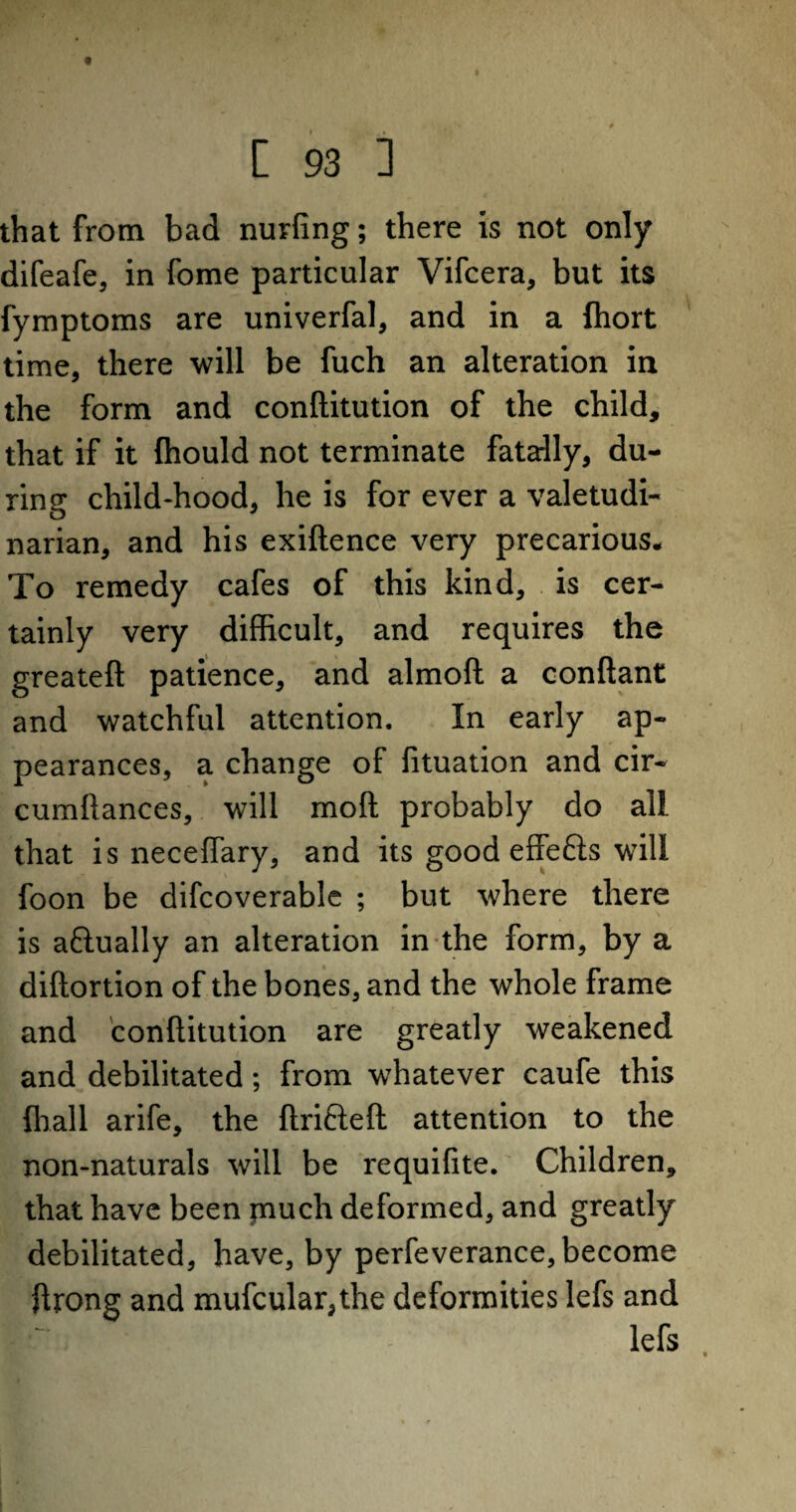 that from bad nuvfing; there is not only difeafe, in fome particular Vifcera, but its fymptoms are univerfal, and in a fhort time, there will be fuch an alteration in the form and conftitution of the child, that if it (hould not terminate fatally, du¬ ring child-hood, he is for ever a valetudi¬ narian, and his exiftence very precarious. To remedy cafes of this kind, is cer¬ tainly very difficult, and requires the greateft patience, and almoft a conftant and watchful attention. In early ap¬ pearances, a change of fituation and cir- cumftances, will mod probably do all that is neceflary, and its good effefts will foon be difcoverable ; but where there is attually an alteration in the form, by a diftortion of the bones, and the whole frame and conftitution are greatly weakened and debilitated; from whatever caufe this {hall arife, the ftrifteft attention to the non-naturals will be requifite. Children, that have been piuch deformed, and greatly debilitated, have, by perfeverance, become ftrong and mufcular,the deformities lefs and lefs