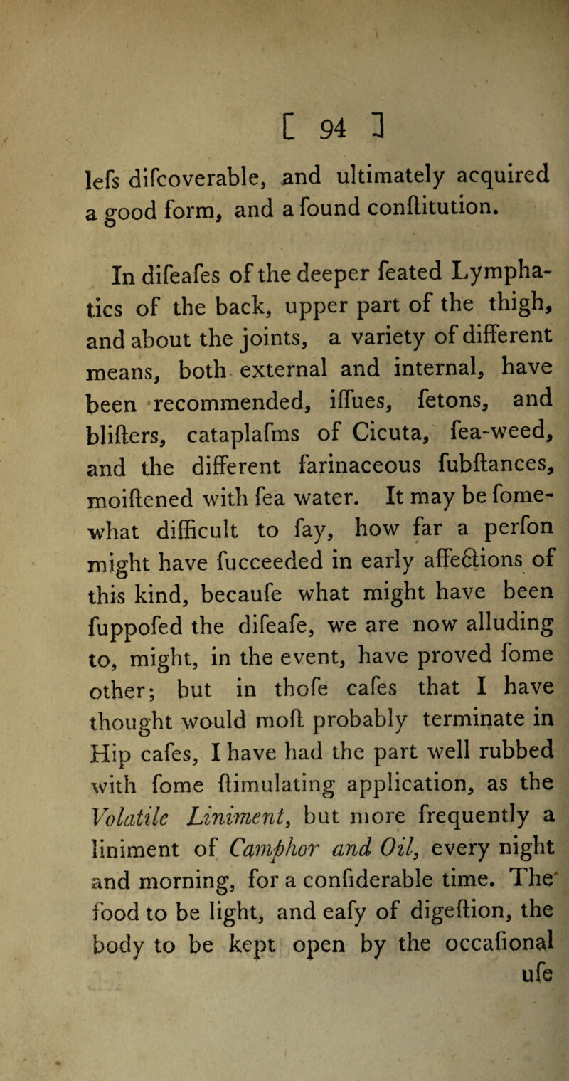 lefs difcoverable, and ultimately acquired a good form, and a found conflitution. In difeafes of the deeper feated Lympha¬ tics of the back, upper part of the thigh, and about the joints, a variety of different means, both external and internal, have been recommended, iffues, fetons, and blifters, cataplafms of Cicuta, fea-weed, and the different farinaceous fubftances, moiflened with fea water. It may be fome- what difficult to fay, how far a perfon might have fucceeded in early affe&ions of this kind, becaufe what might have been fuppofed the difeafe, we are now alluding to, might, in the event, have proved fome other; but in thofe cafes that I have thought would mofl probably terminate in Hip cafes, I have had the part well rubbed with fome flimulating application, as the Volatile Liniment, but more frequently a liniment of Camphor and Oil, every night and morning, for a confiderable time. The food to be light, and eafy of digeftion, the body to be kept open by the occafional ufe