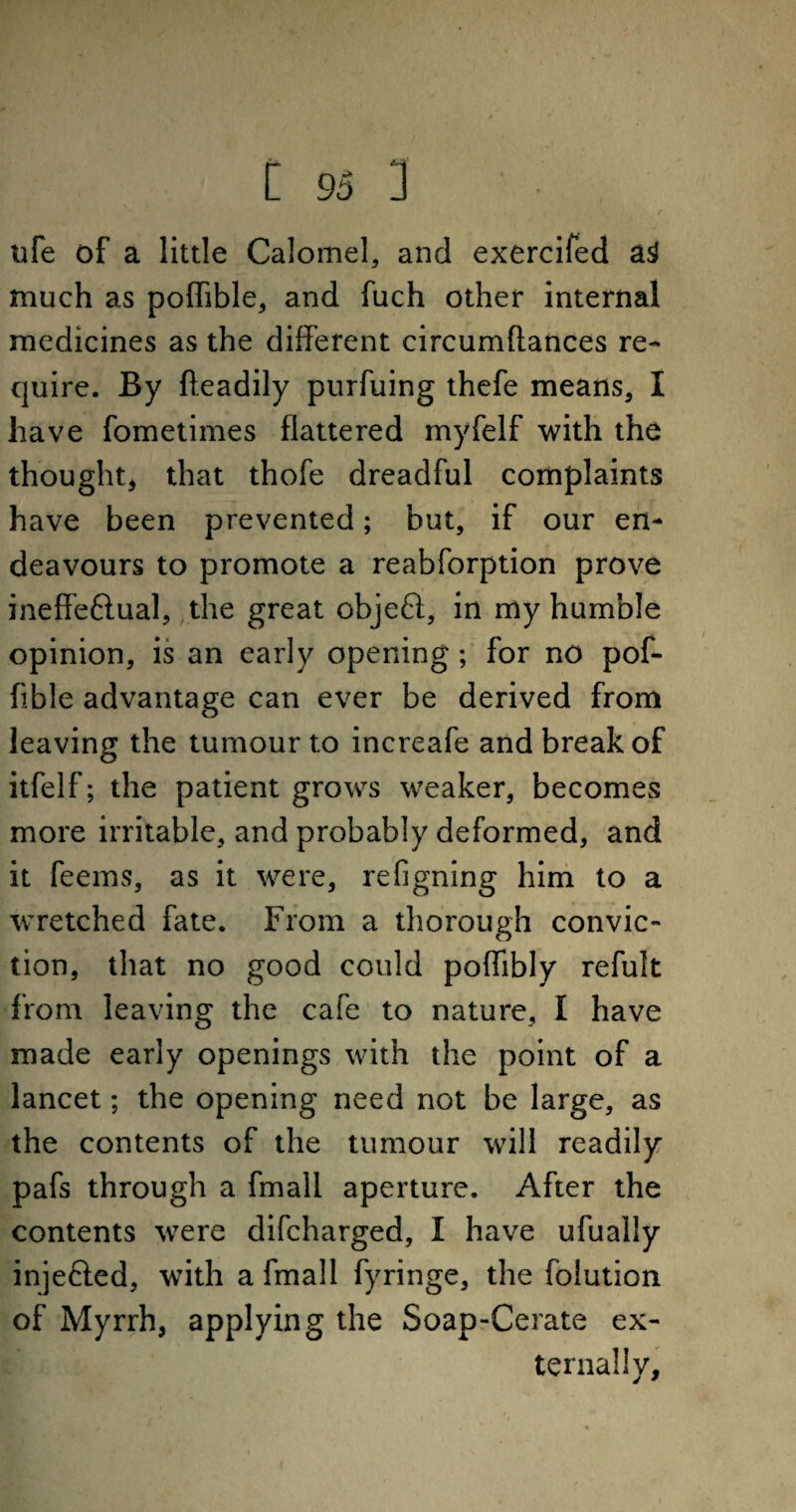 ufe of a little Calomel, and exercifed asJ much as poffible, and fuch other internal medicines as the different circumflances re¬ quire. By fteadily purfuing thefe means, I have fometimes flattered myfelf with the thought, that thofe dreadful complaints have been prevented; but, if our en¬ deavours to promote a reabforption prove ineffeflual, the great object, in my humble opinion, is an early opening; for no pof- flble advantage can ever be derived from leaving the tumour to increafe and break of itfelf; the patient grows weaker, becomes more irritable, and probably deformed, and it feems, as it were, refigning him to a wretched fate. From a thorough convic¬ tion, that no good could poffibly refult from leaving the cafe to nature, I have made early openings with the point of a lancet; the opening need not be large, as the contents of the tumour will readily pafs through a fmall aperture. After the contents were difcharged, I have ufually injefted, with a fmall fyringe, the folution of Myrrh, applying the Soap-Cerate ex¬ ternally.