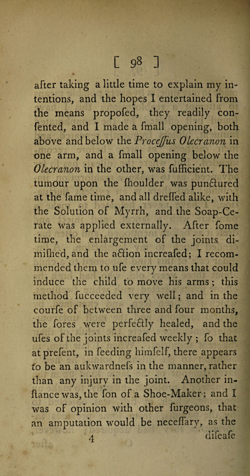 [ 9§ ] after taking a little time to explain my in¬ tentions, and the hopes I entertained from the means propofed, they readily con- fented, and I made a fmall opening, both above and below the ProceJJus Olecranon in one arm, and a fmall opening below the Olecranon in the other, was fufficient. The tumour upon the (houlder was pun6iured at the fame time, and all dreffed alike, with the Solution of Myrrh, and the Soap-Ce¬ rate was applied externally. After fome time, the enlargement of the joints di- mifned,and the aftion increafed; I recom¬ mended them to ufe every means that could induce the child to move his arms; this method fucceeded very well; and in the courfe of between three and four months, the fores were perfeftly healed, and the ufes of the joints increafed weekly ; fo that atprefent, in feeding himfelf, there appears fo be an aukwardnefs in the manner, rather than any injury in the joint. Another in- flance was, the fon of a Shoe-Maker ; and I was of opinion with other furgeons, that an amputation would be neceffary, as the ' a difeafe