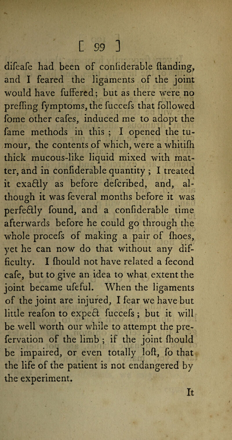 difeafe had been of confiderable (landing, and I feared the ligaments of the joint would have fuffered; but as there were no prefling fymptoms, the fuccefs that followed fome other cafes, induced me to adopt the fame methods in this ; I opened the tu¬ mour, the contents of which, were a whitifh thick mucous-like liquid mixed with mat¬ ter, and in confiderable quantity ; I treated it exaftly as before defcribed, and, al¬ though it was feveral months before it was perfectly found, and a confiderable time afterwards before he could go through the whole procefs of making a pair of (hoes, yet he can now do that without any dif¬ ficulty. I fhould not have related a fecond cafe, but to give an idea to what extent the joint became ufeful. When the ligaments of the joint are injured, I fear we have but little reafon to expeci fuccefs ; but it will be well worth our while to attempt the pre- fervation of the limb ; if the joint fhould be impaired, or even totally loft, fo that the life of the patient is not endangered by the experiment. It