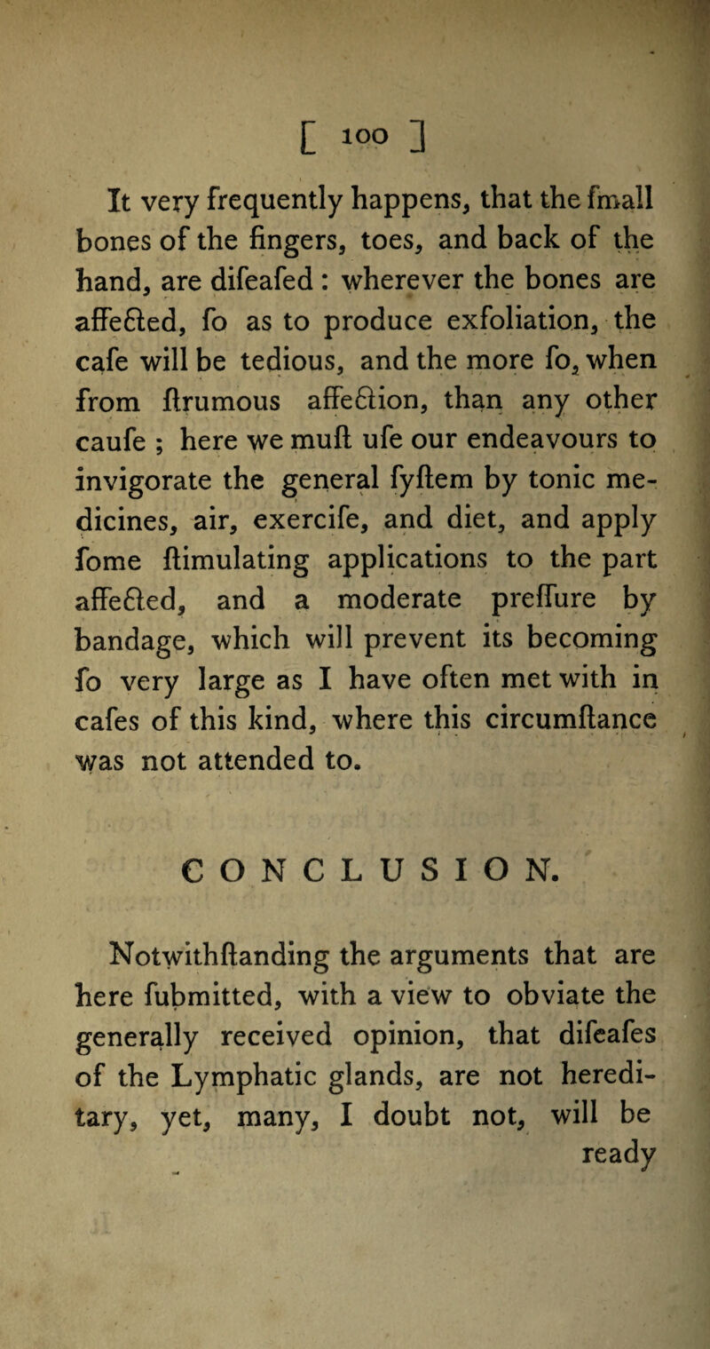 It very frequently happens, that the fmall bones of the fingers, toes, and back of the hand, are difeafed : wherever the bones are affe&ed, fo as to produce exfoliation, the cafe will be tedious, and the more fo, when from ftrumous affeftion, than any other caufe ; here we mull ufe our endeavours to invigorate the general fyftem by tonic me¬ dicines, air, exercife, and diet, and apply fome ftimulating applications to the part affe&ed, and a moderate prefiure by bandage, which will prevent its becoming fo very large as I have often met with in cafes of this kind, where this circumftance was not attended to. CONCLUSION. Notwithftanding the arguments that are here fubmitted, with a view to obviate the generally received opinion, that difeafes of the Lymphatic glands, are not heredi¬ tary, yet, many, I doubt not, will be ready