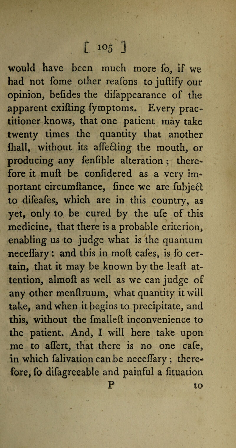 . C. - io5 3 would have been much more fo, if we had not fome other reafons tojudify our opinion, befides the difappearance of the apparent exiding fymptoms. Every prac¬ titioner knows, that one patient may take twenty times the quantity that another fhall, without its affe&ing the mouth, or producing any fenfible alteration ; there¬ fore it mud be confidered as a very im¬ portant circumdance, fince we are fubjeft to difeafes, which are in this country, as yet, only to be cured by the ufe of this medicine, that there is a probable criterion, enabling us to judge what is the quantum neceffary: and this in mod cafes, is fo cer¬ tain, that it may be known by the lead at¬ tention, almod as well as we can judge of any other mendruum, what quantity it will take, and when it begins to precipitate, and this, without the fmalled inconvenience to the patient. And, I will here take upon me to affert, that there is no one cafe, in which falivationcanbe neceffary ; there¬ fore, fo difagreeable and painful a fituation P to