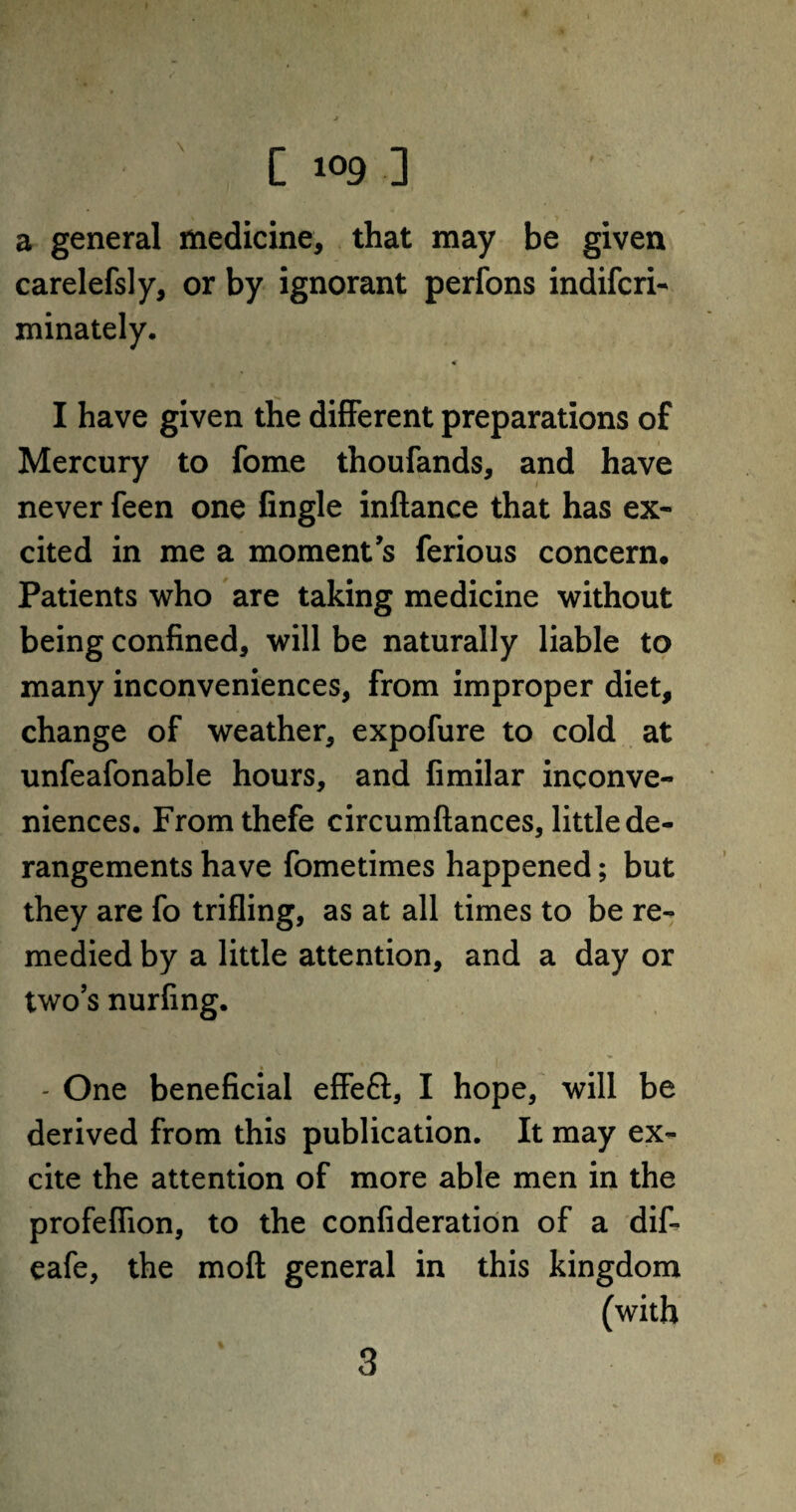 C 1°9 ] a general medicine, that may be given carelefsly, or by ignorant perfons indifcri- minately. « I have given the different preparations of Mercury to fome thoufands, and have never feen one Angle inftance that has ex¬ cited in me a moment’s ferious concern* Patients who are taking medicine without being confined, will be naturally liable to many inconveniences, from improper diet, change of weather, expofure to cold at unfeafonable hours, and fimilar inconve¬ niences. Fromthefe circumftances, little de¬ rangements have fometimes happened; but they are fo trifling, as at all times to be re¬ medied by a little attention, and a day or two’s nurfing. - One beneficial effeft, I hope, will be derived from this publication. It may ex¬ cite the attention of more able men in the profeflion, to the confideration of a dif- eafe, the moil general in this kingdom (with 3