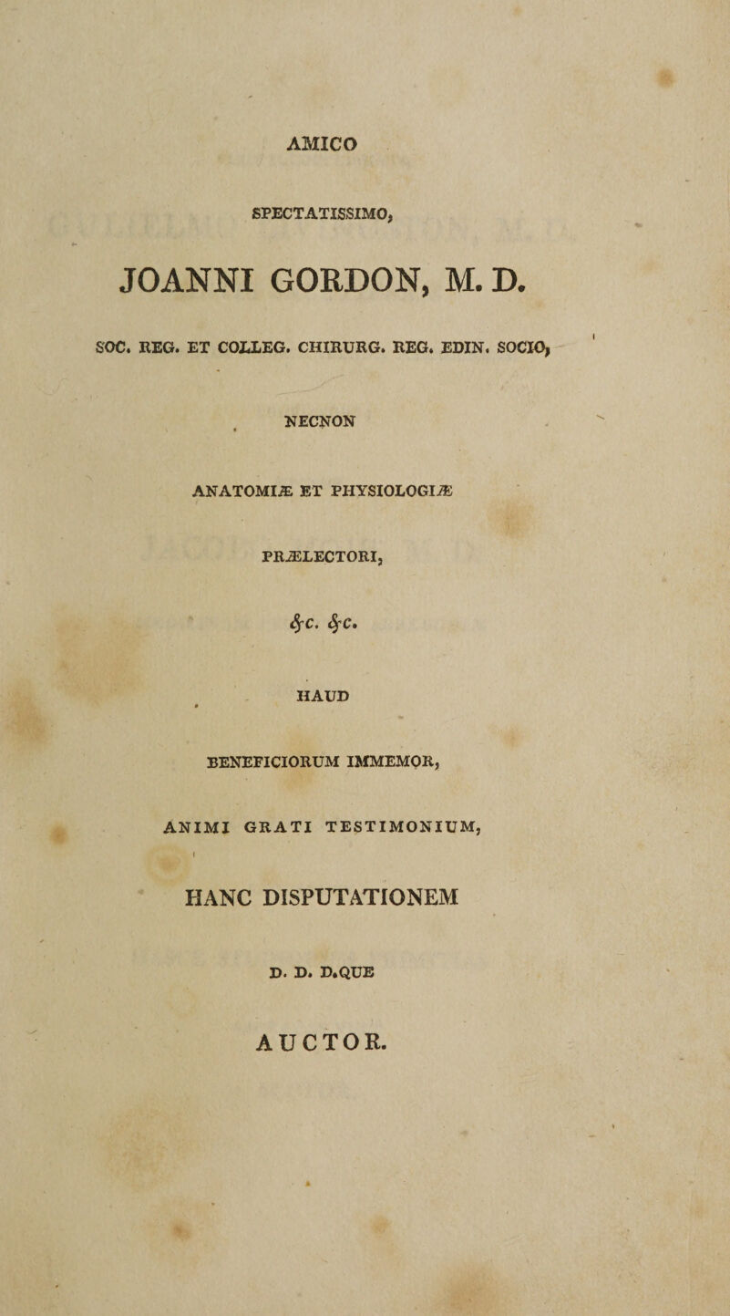 AMICO SPECTATISSIMO, JOANNI GORDON, M. D. SOC. REG. ET COLLEG. CHIRURG. REG. EDIN. SOCIO, NECNON ANATOMIiE ET PHYSIOLOGIA: PRAiLECTORI, fyc. fyc» HAUD BENEFICIORUM IMMEMOR, ANIMI GRATI TESTIMONIUM, I HANC DISPUTATIONEM D* D&lt; D*QUE AUCTOR.