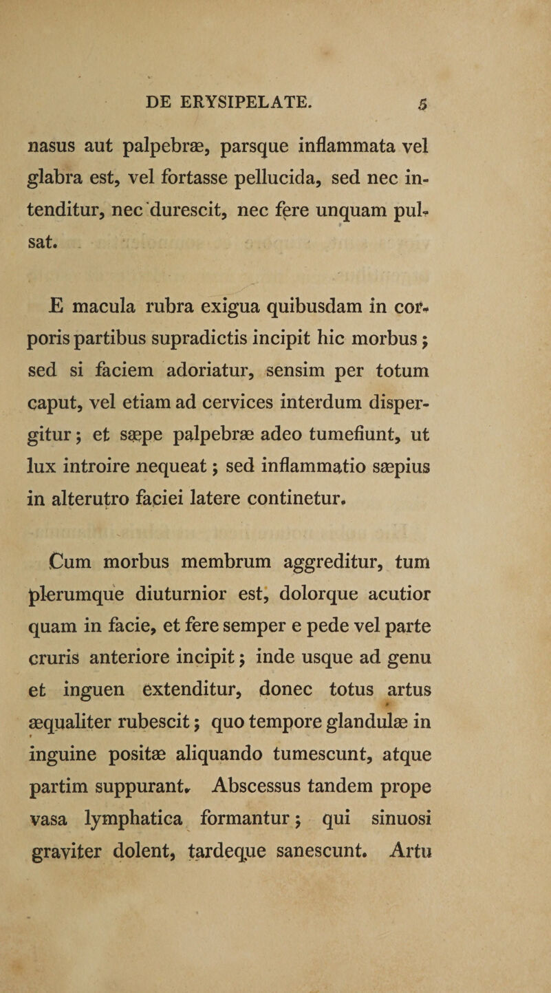 nasus aut palpebrae, parsque inflammata vel glabra est, vel fortasse pellucida, sed nec in¬ tenditur, nec durescit, nec f^re unquam pul¬ sat. E macula rubra exigua quibusdam in cor¬ poris partibus supradictis incipit hic morbus; sed si faciem adoriatur, sensim per totum caput, vel etiam ad cervices interdum disper¬ gitur ; et saepe palpebrae adeo tumefiunt, ut lux introire nequeat; sed inflammatio saepius in alterutro faciei latere continetur. 5. 1- ' . ' ' Cum morbus membrum aggreditur, tum plerumque diuturnior est, dolorque acutior quam in facie, et fere semper e pede vel parte cruris anteriore incipit; inde usque ad genu et inguen extenditur, donec totus artus aequaliter rubescit; quo tempore glandulae in inguine positae aliquando tumescunt, atque partim suppurant* Abscessus tandem prope vasa lymphatica formantur; qui sinuosi graviter dolent, tardeque sanescunt. Artu