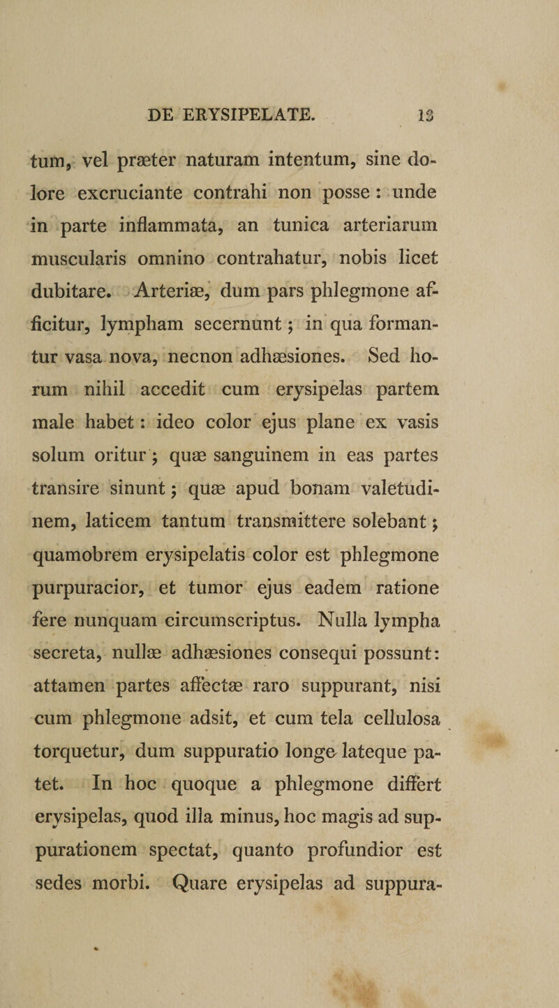 tum, vel praeter naturam intentum, sine do¬ lore excruciante contrahi non posse : unde in parte inflammata, an tunica arteriarum muscularis omnino contrahatur, nobis licet dubitare. Arteriae, dum pars phlegmone af- ficitur, lympham secernunt; in qua forman¬ tur vasa nova, necnon adhaesiones. Sed ho¬ rum nihil accedit cum erysipelas partem male habet: ideo color ejus plane ex vasis solum oritur; quae sanguinem in eas partes transire sinunt; quae apud bonam valetudi¬ nem, laticem tantum transmittere solebant; quamobrem erysipelatis color est phlegmone purpuracior, et tumor ejus eadem ratione fere nunquam circumscriptus. Nulla lympha secreta, nullae adhaesiones consequi possunt: attamen partes affectae raro suppurant, nisi cum phlegmone adsit, et cum tela cellulosa torquetur, dum suppuratio longo lateque pa¬ tet. In hoc quoque a phlegmone differt erysipelas, quod illa minus, hoc magis ad sup¬ purationem spectat, quanto profundior est sedes morbi. Quare erysipelas ad suppura-