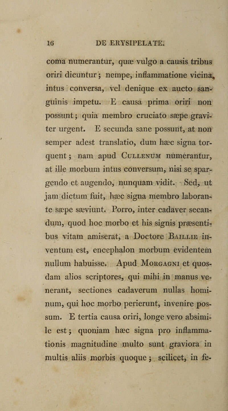 coma numerantur, quae vulgo a causis tribus oriri dicuntur; nempe, inflammatione vicina, intus conversa, vel denique ex aucto san¬ guinis impetu. E causa prima oriri non possunt; quia membro cruciato saepe gravi¬ ter urgent. E secunda sane possunt, at non semper adest translatio, dum haec signa tor- quent; nam apud Cullenum numerantur, at ille morbum intus conversum, nisi se spar¬ gendo et augendo, nunquam vidit. Sed, ut jam dictum fuit, haec signa membro laboran¬ te saepe saeviunt. Porro, inter cadaver secan¬ dum, quod hoc morbo et his signis praesenti¬ bus vitam amiserat, a Doctore Baillie in¬ ventum est, encephalon morbum evidentem nullum habuisse. Apud Morgagni et quos¬ dam alios scriptores, qui mihi in manus ve¬ nerant, sectiones cadaverum nullas homi¬ num, qui hoc morbo perierunt, invenire pos¬ sum. E tertia causa oriri, longe vero absimi¬ le est y quoniam haec signa pro inflamma¬ tionis magnitudine multo sunt graviora in multis aliis morbis quoque 5 scilicet, in fe-