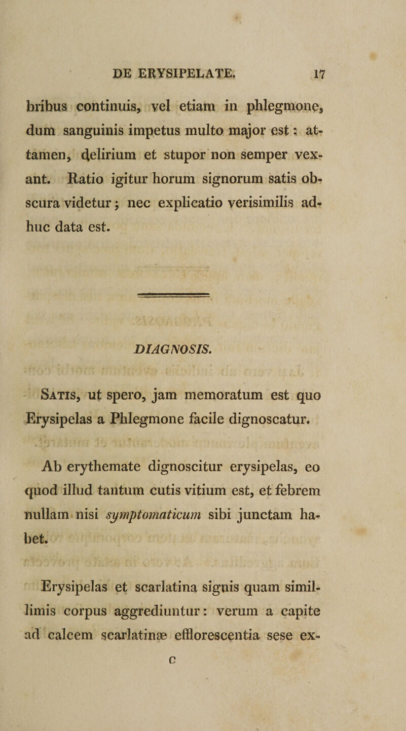 bribus continuis, vel etiam in phlegmone, dum sanguinis impetus multo major est: at¬ tamen, delirium et stupor non semper vex¬ ant. Ratio igitur horum signorum satis ob¬ scura videtur; nec explicatio verisimilis ad¬ huc data est. DIAGNOSIS. Satis, ut spero, jam memoratum est quo Erysipelas a Phlegmone facile dignoscatur. Ab erythemate dignoscitur erysipelas, eo quod illud tantum cutis vitium est, et febrem nullam nisi symptomaticum sibi junctam ha¬ bet. Erysipelas et scarlatina signis quam simil¬ limis corpus aggrediuntur: verum a capite ad calcem scarlatinae efflorescentia sese ex- c