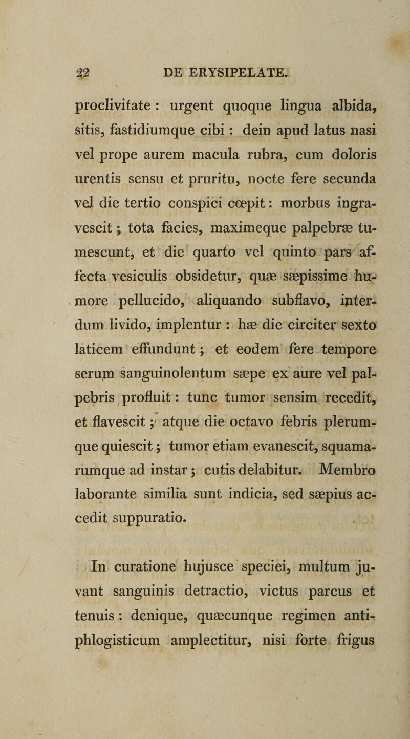 proclivitate : urgent quoque lingua albida, sitis, fastidiumque cibi: dein apud latus nasi vel prope aurem macula rubra, cum doloris urentis sensu et pruritu, nocte fere secunda vel die tertio conspici coepit: morbus ingra¬ vescit ; tota facies, maximeque palpebrae tu¬ mescunt, et die quarto vel quinto pars af¬ fecta vesiculis obsidetur, quae saepissime hu¬ more pellucido, aliquando subflavo, inter¬ dum livido, implentur : hae die circiter sexto laticem effundunt; et eodem fere tempore serum sanguinolentum saepe ex aure vel pal¬ pebris profluit: tunc tumor sensim recedit, et flavescit; atque die octavo febris plerum¬ que quiescit; tumor etiam evanescit, squama¬ rumque ad instar ; cutis delabitur. Membro laborante similia sunt indicia, sed saepius ac¬ cedit suppuratio. In curatione hujusce speciei, multum ju¬ vant sanguinis detractio, victus parcus et tenuis: denique, quaecunque regimen anti- phlogisticum amplectitur, nisi forte frigus