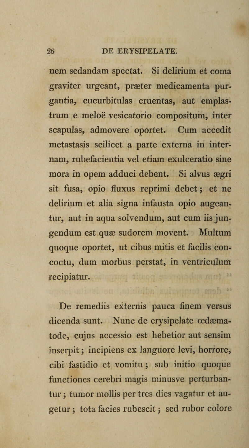 nem sedandam spectat. Si delirium et coma graviter urgeant, praster medicamenta pur¬ gantia, cucurbitulas cruentas, aut emplas¬ trum e meloe vesicatorio compositum, inter scapulas, admovere oportet. Cum accedit metastasis scilicet a parte externa in inter¬ nam, rubefacientia vel etiam exulceratio sine mora in opem adduci debent. Si alvus aegri sit fusa, opio fluxus reprimi debet; et ne delirium et alia signa infausta opio augean- \ tur, aut in aqua solvendum, aut cum iis jun¬ gendum est quae sudorem movent. Multum quoque oportet, ut cibus mitis et facilis con¬ coctu, dum morbus perstat, in ventriculum recipiatur. De remediis externis pauca finem versus dicenda sunt. Nunc de erysipelate cedaema- tode, cujus accessio est hebetior aut sensim inserpit; incipiens ex languore levi, horrore, cibi fastidio et vomitu; sub initio quoque functiones cerebri magis minusve perturban¬ tur ; tumor mollis per tres dies vagatur et au¬ getur y tota facies rubescit; sed rubor colore