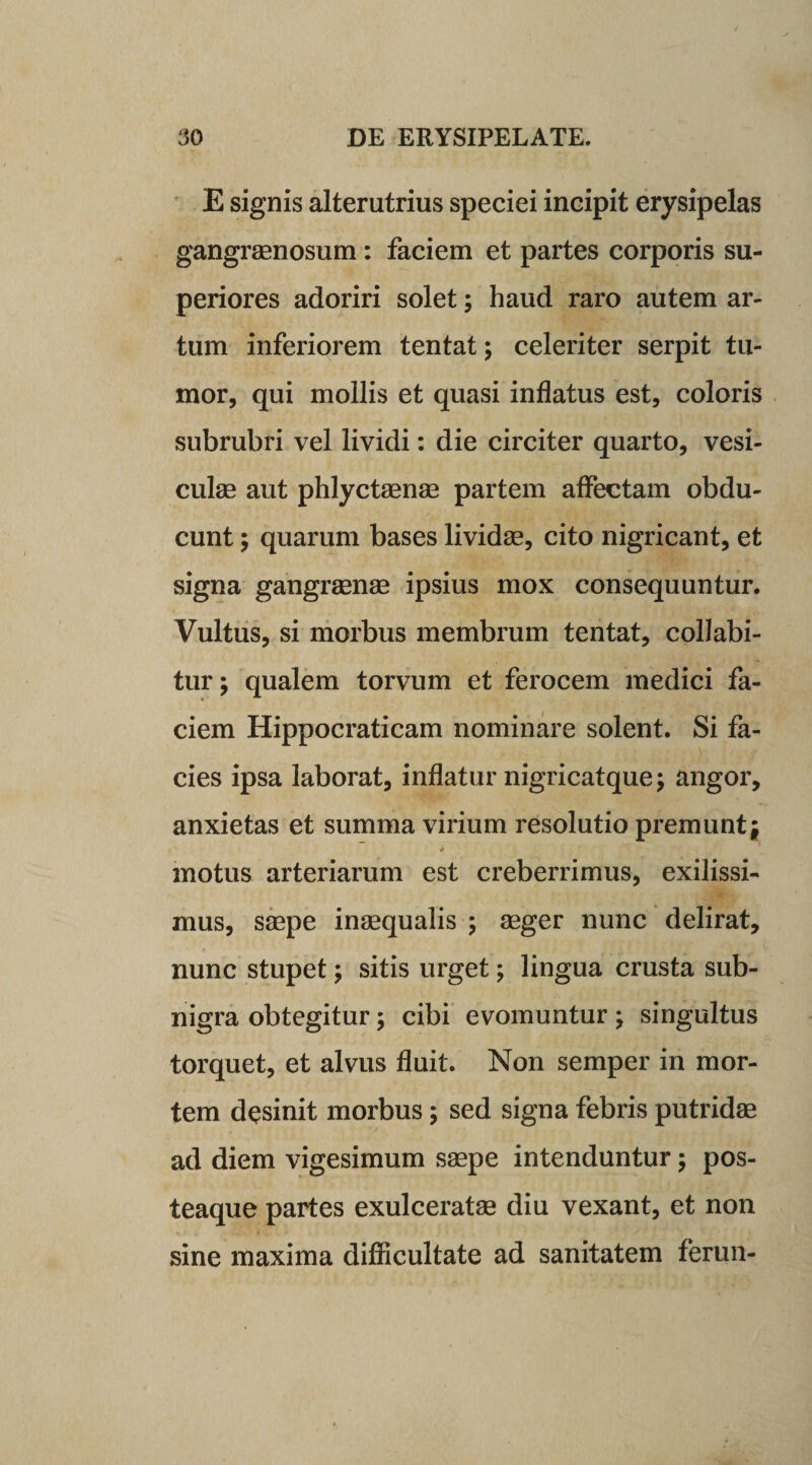 E signis alterutrius speciei incipit erysipelas gangraenosum: faciem et partes corporis su¬ periores adoriri solet; haud raro autem ar¬ tum inferiorem tentat; celeriter serpit tu¬ mor, qui mollis et quasi inflatus est, coloris subrubri vel lividi: die circiter quarto, vesi¬ culae aut phlyctaenae partem affectam obdu¬ cunt ; quarum bases lividae, cito nigricant, et signa gangraenae ipsius mox consequuntur. Vultus, si morbus membrum tentat, collabi- tur; qualem torvum et ferocem medici fa¬ ciem Hippocraticam nominare solent. Si fa¬ cies ipsa laborat, inflatur nigricatque; angor, anxietas et summa virium resolutio premunt; * motus arteriarum est creberrimus, exilissi¬ mus, saepe inaequalis ; aeger nunc delirat, nunc stupet; sitis urget; lingua crusta sub¬ nigra obtegitur; cibi evomuntur; singultus torquet, et alvus fluit. Non semper in mor¬ tem desinit morbus; sed signa febris putridae ad diem vigesimum saepe intenduntur; pos- teaque partes exulceratae diu vexant, et non sine maxima difficultate ad sanitatem ferun-