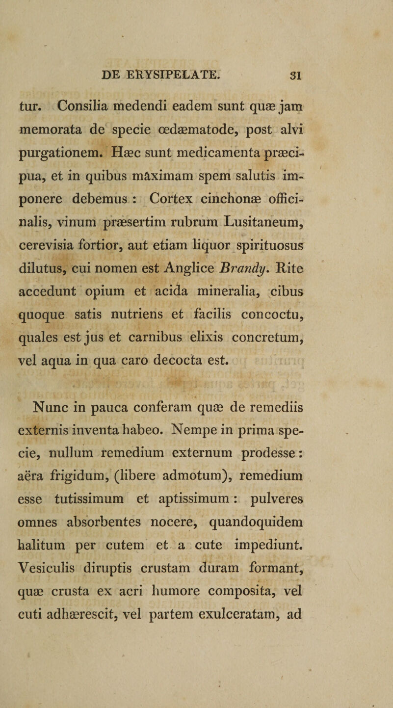 tur. Consilia medendi eadem sunt quae jam memorata de specie oedaematode, post alvi purgationem. Haec sunt medicamenta praeci¬ pua, et in quibus maximam spem salutis im¬ ponere debemus : Cortex cinchonae offici- nalis, vinum praesertim rubrum Lusitaneum, cerevisia fortior, aut etiam liquor spirituosus dilutus, cui nomen est Anglice Brandy. Rite accedunt opium et acida mineralia, cibus quoque satis nutriens et facilis concoctu, quales est jus et carnibus elixis concretum, vel aqua in qua caro decocta est. Nunc in pauca conferam quae de remediis externis inventa habeo. Nempe in prima spe¬ cie, nullum remedium externum prodesse: aera frigidum, (libere admotum), remedium esse tutissimum et aptissimum: pulveres omnes absorbentes nocere, quandoquidem halitum per cutem et a cute impediunt. Vesiculis diruptis crustam duram formant, quae crusta ex acri humore composita, vel cuti adhaerescit, vel partem exulceratam, ad /