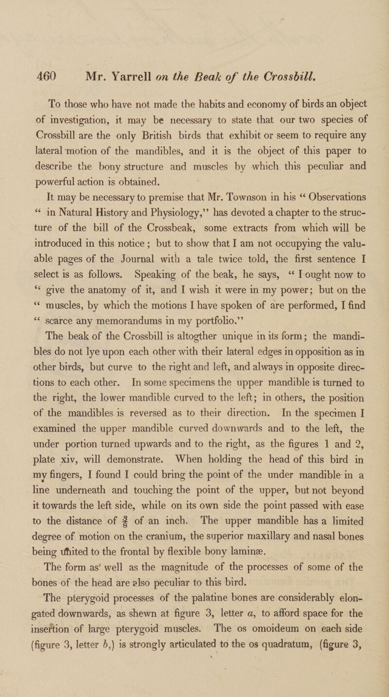 To those who have not made the habits and economy of birds an object of investigation, it may be necessary to state that our two species of Crossbill are the only British birds that exhibit or seem to require any lateral motion of the mandibles, and it is the object of this paper to describe the bony structure and muscles by which this peculiar and powerful action is obtained. It may be necessary to premise that Mr. Townson in his “ Observations “ in Natural History and Physiology,” has devoted a chapter to the struc¬ ture of the bill of the Crossbeak, some extracts from which will be introduced in this notice ; but to show that I am not occupying the valu¬ able pages of the Journal with a tale twice told, the first sentence I select is as follows. Speaking of the beak, he says, u I ought now to give the anatomy of it, and I wish it were in my power; but on the “ muscles, by which the motions I have spoken of are performed, I find “ scarce any memorandums in my portfolio.” The beak of the Crossbill is altogther unique in its form; the mandi¬ bles do not lye upon each other with their lateral edges in opposition as in other birds, but curve to the right and left, and always in opposite direc¬ tions to each other. In some specimens the upper mandible is turned to the right, the lower mandible curved to the left; in others, the position of the mandibles is reversed as to their direction. In the specimen I examined the upper mandible curved downwards and to the left, the under portion turned upwards and to the right, as the figures 1 and 2, plate xiv, will demonstrate. When holding the head of this bird in my fingers, I found I could bring the point of the under mandible in a line underneath and touching the point of the upper, but not beyond it towards the left side, while on its own side the point passed with ease to the distance of § of an inch. The upper mandible has a limited degree of motion on the cranium, the superior maxillary and nasal bones being ifiited to the frontal by flexible bony laminae. The form as’ well as the magnitude of the processes of some of the bones of the head are also peculiar to this bird. The pterygoid processes of the palatine bones are considerably elon¬ gated downwards, as shewn at figure 3, letter a, to afford space for the insertion of large pterygoid muscles. The os omoideum on each side (figure 3, letter b,) is strongly articulated to the os quadratum, (figure 3,