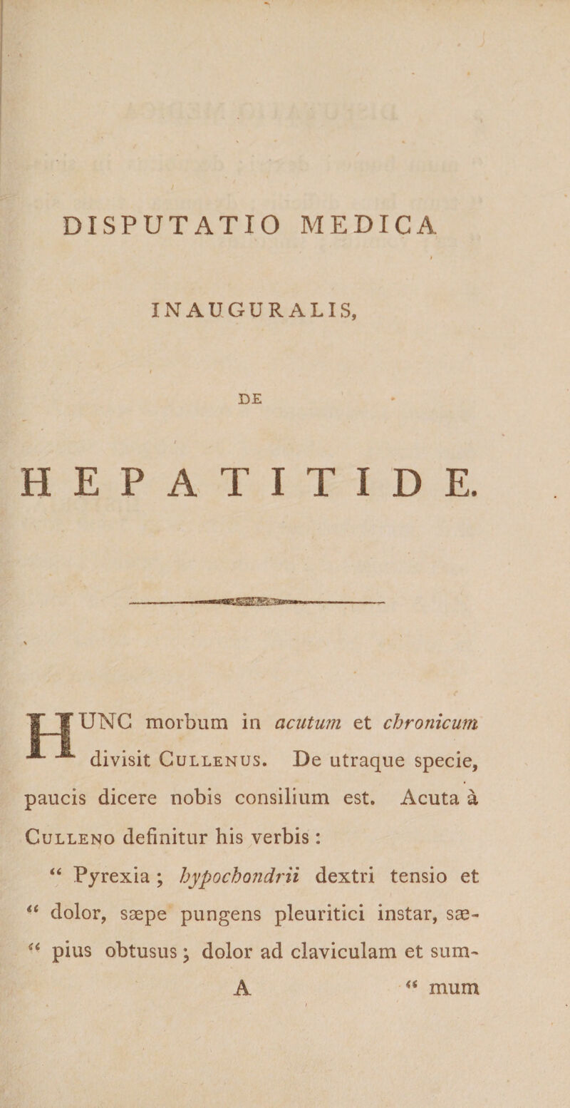 INAUGURALIS, DE HEPATITIDE. TUNC morbum in acutum et chronicum divisit Cullenus. De utraque specie, paucis dicere nobis consilium est. Acuta a Culleno definitur his verbis: “ Pyrexia ; hypochondrii dextri tensio et “ dolor, saepe pungens pleuritici instar, sae- “ pius obtusus; dolor ad claviculam et sum- A &lt;s mum