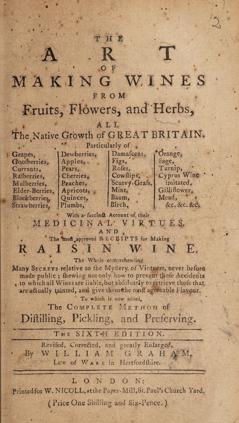 3 • 1 * A T THE R MAKING W. I N E S • » FROM ' , •Fruits, Flowers, and Herbs, • . , . ALL The Native Growth of GREAT BRIT AIN. » • . • # Particularly of , * Orange, Sage,. Turnip, Cyprus Wine imitated, Gilli flower. Mead, * » 8cc, &c. With a* fuecinfifc Account of their MEDICIN a l virtues. .1 AND. • * The inooft approved RECEIPTS for Making R A I S I N ' W I N E. • i t The Whole comprehending Many Secrets relative to the Myilery. of Vintners, never before made public ; (hewing not only how to prevent thofe Accidents , to which ail Wines are liable,but abfoluteiy to retrieve thofe that area&ualiy fainted, and give them^he mpffagreeable Flavour. To which is now added. The Complete Method of Diftilling, Pickling, and Prelerving. T H E s j x T,H E D1TION. ' Grapes, Dewberries, Damafcens. Goo (berries. Apples, Figs, ‘ * Currants, Pears, Rofes, Rafherries, Cherries, Cowftips’, * t Mulberries, Peaches, Scurvy-Grafs, Elder-Berries, Apricots, . Mint, Blackberries, Quinces, Baum, Strawberries, Plumbs, Birch, Revifed, Corredled, and greatly Enlarged, •By W I L L I A M  G R A H 4; M, Late- of Ware in Hertfordshire. LONDON: Printed for W. NICOLL,atthe Paper- Mill, St. Paul’s Church Yard, ( Price One Shilling and Six-Pence.)