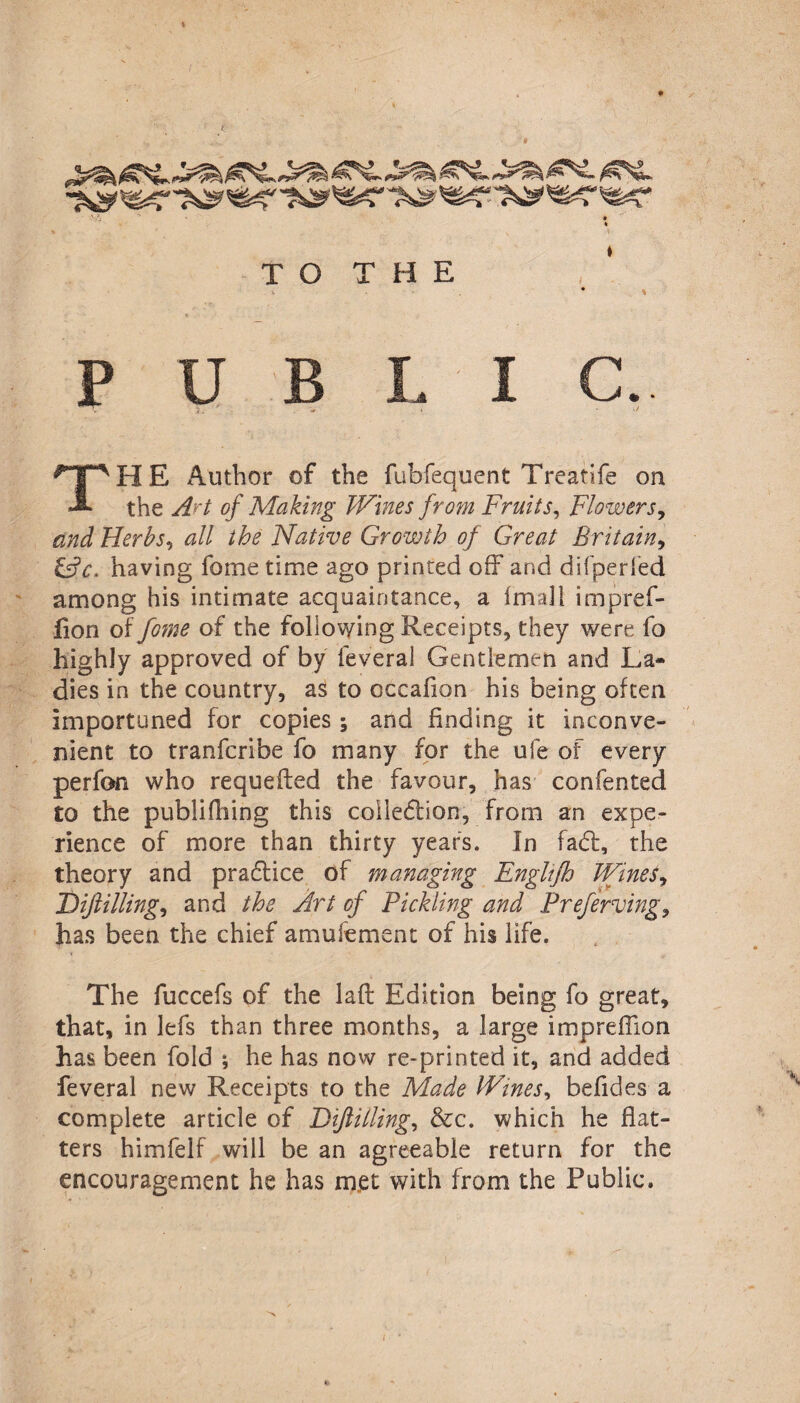 » TO THE PUBLIC. THE Author of the fubfequent Treatife on the At of Making Wines fro?n Fruits, Flowers, and Herbs, all the Native Growth of Great Britain, &c. having fometime ago printed off and difperfed among his intimate acquaintance, a fmaJI impref- lion of fome of the following Receipts, they were fo highly approved of by feveral Gentlemen and La¬ dies in the country, as to occalion his being often importuned for copies; and finding it inconve¬ nient to tranfcribe fo many for the ufe of every perfon who requefted the favour, has confented £0 the publifhing this collection, from an expe¬ rience of more than thirty years. In faCt, the theory and praffice of managing Englifh Wines, Diftilling, and the Art of Pickling and Preferving, has been the chief amufement of his life. The fuccefs of the laft Edition being fo great, that, in lefs than three months, a large impreffion has been fold ; he has now re-printed it, and added feveral new Receipts to the Made Wines, belides a complete article of Diftilling, &c. which he flat¬ ters himfelf will be an agreeable return for the encouragement he has met with from the Public.