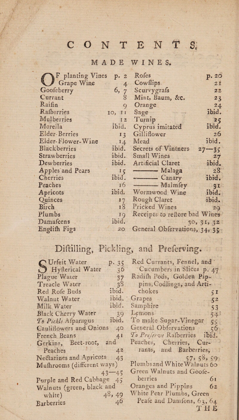 ) contents; MADE WINES. * V planting Vines p. 2 Rofes p. 20 Grape Wine 4 Cowflips 21 Goofe berry 6, 7 Scurvygrafs 22 Currant 8 Mint, Baum, &c. 23 Raifin 9 Orange 24 Ralberries IO, T I Sage ibid. Mulberries I 2 i urmp 25 Morelia ibid. Cyprus imitated ibid. Elder-Berries 13 Gilliflower 26 Elder-Flower-Wine 14 Mead ibid. Blackberries ibid. Secrets of Vintners 27—33 Strawberries ibid. Small Wines 27 Dewberries ibid. Artificial Claret ibid. Apples and Pears -— Malaga 28 Cherries ibid. ——-—— Canary ibid. Peaches 16 --Malmfey Apricots ibid. Wormwood Wine ibid. Quinces *7 Rough Claret ibid. Birch 18 Pricked Wines 29 Plumbs 19 Receipts to refiore bad Wines Damafcens ibid. 30, 3G 32 Englifh Figs 20 General Obfervations, 34> 3S Diftilling, Pickling, and Preferring. Urfeit Water p. 35 Hyfterical Water 36 Plague Waier 37 Treacle Water 38 Red Rofe Buds ibid. Walnut Water ibid. Milk Water ibid. Black Cherry Water . 39 Td Pickle Afparagus ibid. Cauliflowers and Onions 40 French Beans 41 Gerkins, Beet-root, and Peaches 42 Ne&arines and Apricots 43 Mufhrooms (different ways) 43 43 Purple and Red Cabbage 43 Walnuts (green, black and white) 4^> 49 Barberries 4^ Red Currants, Fennel, and ' Cucumbers in Slices p. 4^ E.adifh Pods, Golden Pip¬ pins, Codlings, and Ard- \ chokes 51 Grapes 32 Samphire 33 Lemons 34 To make Sugar-Vinegar 53 General Obfervations 36 To Prefer*ve Ralberries ibid. Peaches, Cherries, Cur¬ rants, and Barberries, , 57» 58> 59 Plumbsand White Walnuts 60 Green Walnuts and Goofe- berries 61 Oranges and Pippins 62 White Pear Plumbs, Green Peafe and Damfons, 63, 64. T H E