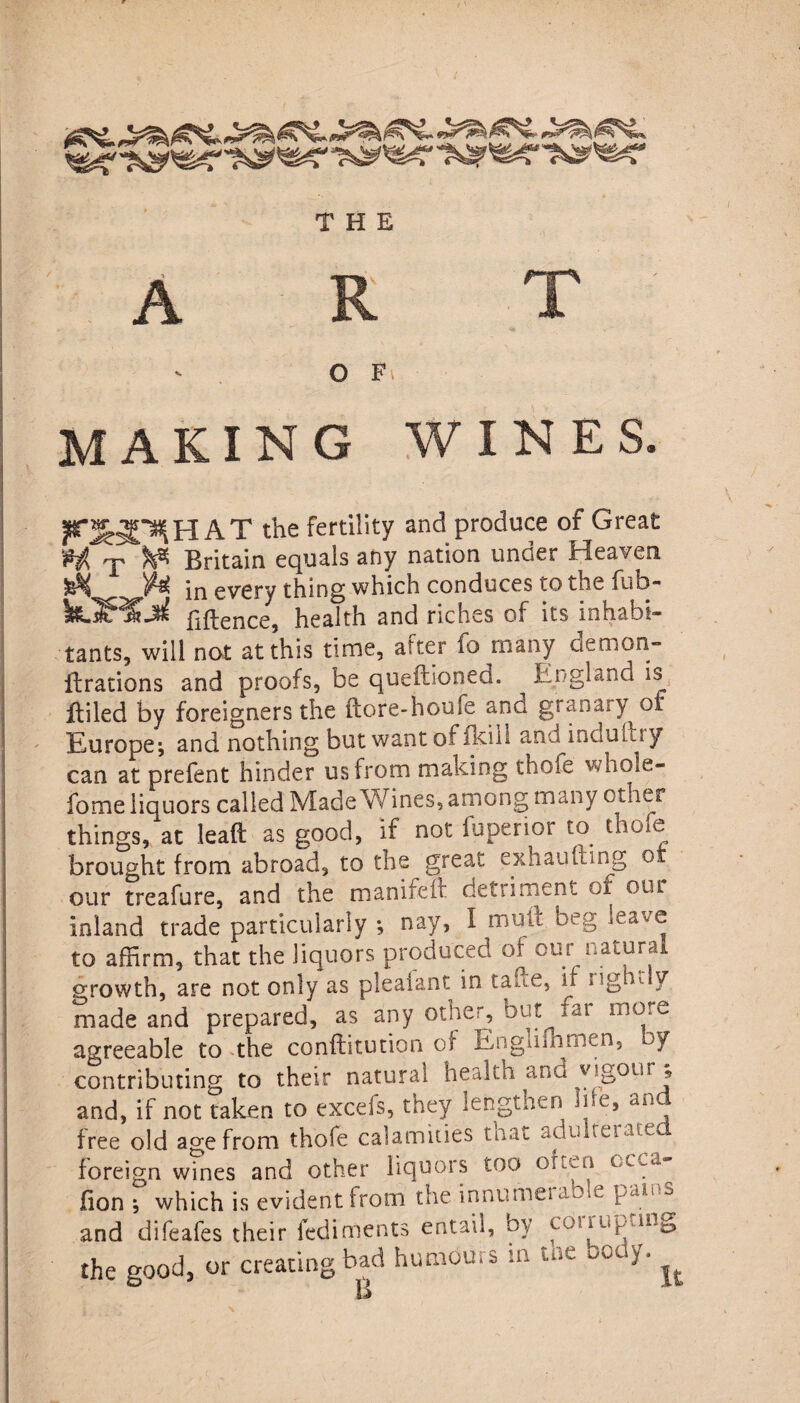 A R T O Fs MAKING WINES. R^HAT the fertility and produce of Great H T Britain equals any nation under Heaven in every thing which conduces to tne mb-* Bftence, health and riches of its inhabi¬ tants, will not at this time, after fo many ciemon- itrations and proofs, be queitioned. ^ England is fliled by foreigners the ftore-houfe and granary of Europe; and nothing but want of fk.il 1 and indullry can at prefent hinder us from making thofe whole- fome liquors called Made Wines, among many other things, at lead as good, if not fuperior to thofe brought from abroad, to the great exhaufting o our treafure, and the manifeff detriment of our inland trade particularly •, nay, I mtuc beg to affirm, that the liquors produced of our natural growth, are not only as pleaiant in tame, if lightly made and prepared, as any other, but iai more agreeable to the conftitution of Englifhmen, of contributing to their natural health and yigout, and, if not taken to excefs, they lengthen We, and free old age from thofe calamities tnat adbheime foreign wines and other liquors too ohen ccca~ lion ; which is evident from the innutneuo e Wl‘ ~> .and difeafes their fediments entail, by UW the good, or creating bad humours m tne ocy. ^