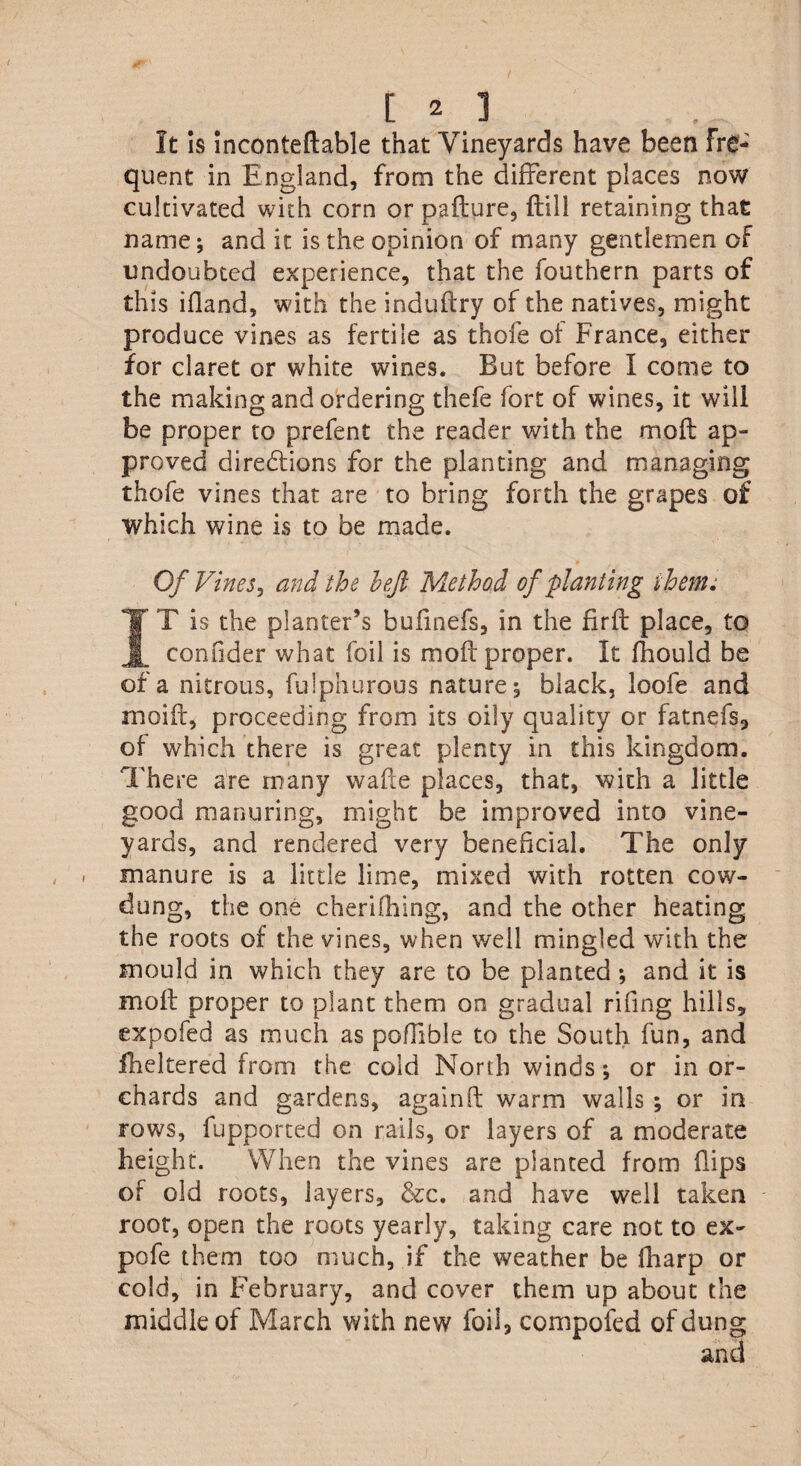It Is inconteftable that Vineyards have been Fre¬ quent in England, from the different places now cultivated with corn or pafture, (till retaining that name; and it is the opinion of many gentlemen of undoubted experience, that the fouthern parts of this ifland, with the induflry of the natives, might produce vines as fertile as thofe of France, either for claret or white wines. But before I come to the making and ordering thefe fort of wines, it wili be proper to prefent the reader with the mofl ap¬ proved diredlions for the planting and managing thofe vines that are to bring forth the grapes of which wine is to be made. Of Vines, and the left Method of planting them.* IT is the planter’s bufmefs, in the firfl place, to confider what foil is mofl proper. It fhould be of a nitrous, fulphurous nature ^ black, loofe and moifl, proceeding from its oily quality or fatnefs, of which there is great plenty in this kingdom. There are many wafle places, that, with a little good manuring, might be improved into vine¬ yards, and rendered very beneficial. The only manure is a little lime, mixed with rotten cow- dung, the one cherifhing, and the other heating the roots of the vines, when well mingled with the mould in which they are to be planted *, and it is moil proper to plant them on gradual rifing hills, expofed as much as poffible to the South fun, and fheltered from the cold North winds; or in or¬ chards and gardens, againft warm walls ; or in rows, fupported on rails, or layers of a moderate height. When the vines are planted from flips of old roots, layers, &c. and have well taken root, open the roots yearly, taking care not to ex¬ po fe them too much, if the weather be fharp or cold, in February, and cover them up about the middle of March with new foil, compofed of dung and