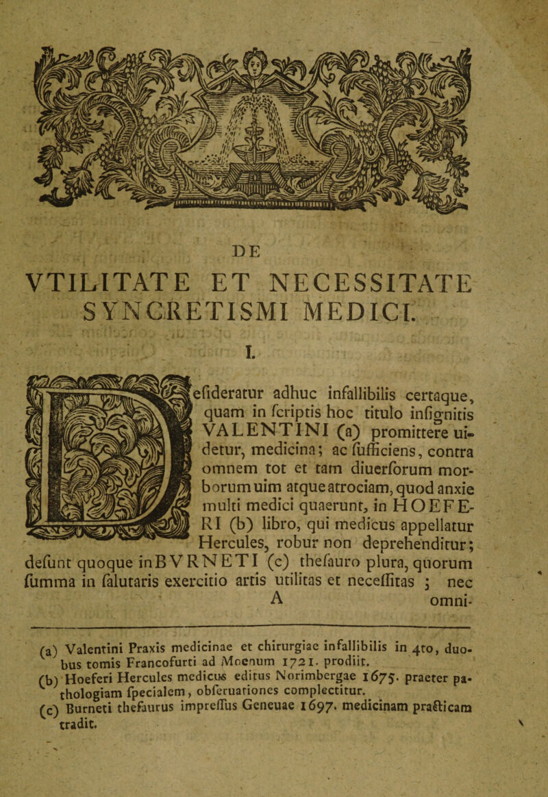 DE VTILITATE ET NECESSITATE SYNCRETISMI MEDICI. efideratur adhuc infallibilis certaque, quam in (criptis hoc titulo infignitis VALENTINI (a) promittere ui- detur, medicina; ac fufficiens, contra omnem tot et tam diuerforum mor¬ borum uim atque atrociam, quod anxie multi medici quaerunt, in HOEFE- RI (b) libro, qui medicus appellatur Hercules, robur non deprehenditur; defunt quoque inBVRNETI (c) thefauro plura, quorum fumma in falutaris exercitio artis utilitas et neceflitas ; nec A omni- (a) Valentini Praxis medicinae et chirurgiae infallibilis in 4to, duo¬ bus tomis Francofurti ad Moenum 1721. prodiit, rb) Hoeferi Hercules medicus editus Norimbergae 1675. praeter pa- v thologiam fpecialem, obferuariones complectitur. (c) Burneti thefaurus imprefliis Geneuae 1697. medicinam pra&icam tradit.