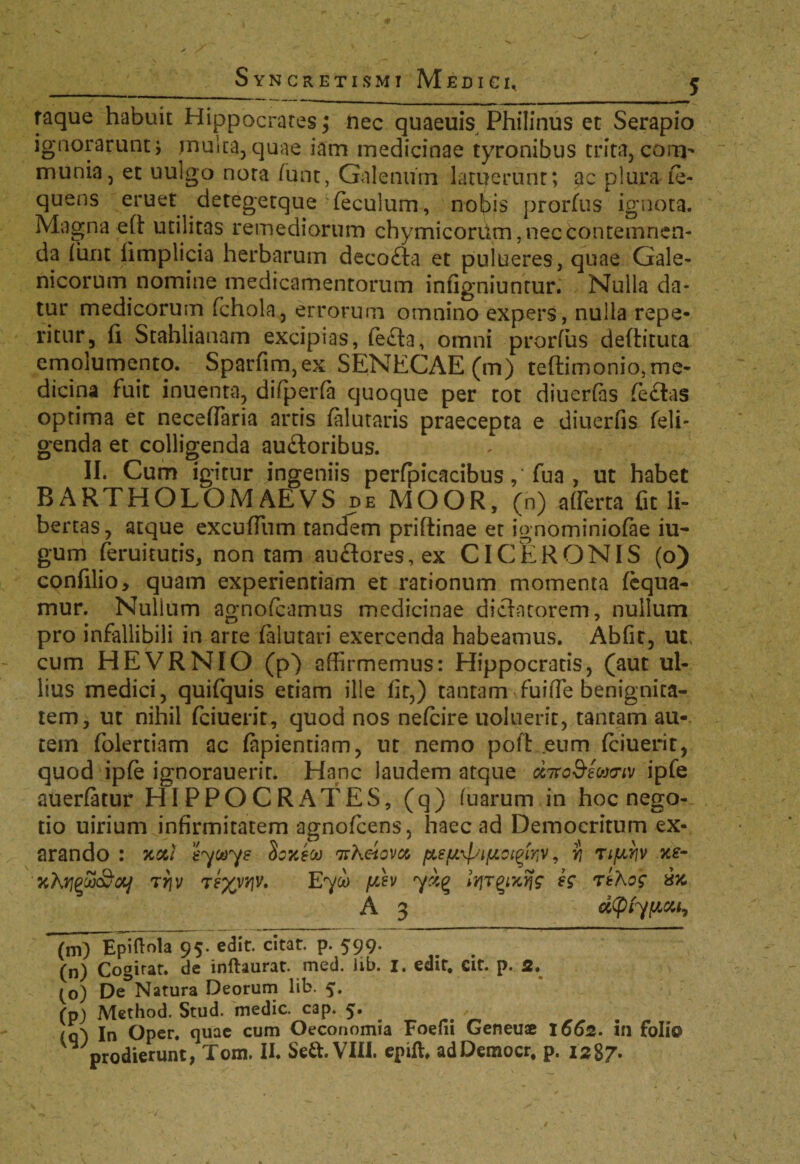 raque habuit Hippocrates; nec quaeuis Philinus et Serapio ignorarunt; multa, quae iam medicinae tyronibus trita,corm munia, et uulgo nota funt, Galenum latuerunt; ac plura.ie- quens eruet detegetque Teculum, nobis prorfus ignota. Magna eft utilitas remediorum chymicorum, nec contemnen¬ da (urit iimplicia herbarum decofta et pulueres, quae Gale- nicorum nomine medicamentorum infigniuntur. Nulla da¬ tur medicorum fchola, errorum omnino expers, nulla repe- ritur, fi Stahlianam excipias, fe£ta, omni prorfus deftitura emolumento. Sparfim,ex SENECAE (m) teftimonio, me¬ dicina fuit inuenta, difperfa quoque per tot diuerfas (e£tas optima et neceffiaria artis falutaris praecepta e diuerfis feli- g'enda et colligenda auftoribus. II. Cum igitur ingeniis perfpicacibus fua , ut habet BARTHOLOMAEVS de MOOR, (n) afferta fit li¬ bertas, atque excufTum tandem priftinae et ignominiofae iu- gum feruitutis, non tam angores, ex CICERONIS (o) confilio, quam experientiam et rationum momenta fequa- mur. Nullum agnofcamus medicinae diclntorem, nullum pro infallibili in arte falutari exercenda habeamus. Abfit, ut cum HEVRNIO (p) affirmemus: Hippocratis, (aut ul¬ lius medici, quifquis etiam ille fit,) tantam fuiffie benignita¬ tem, ut nihil fciuerit, quod nos nefcire uoluerit, tantam au¬ tem folertiam ac fapientiam, nt nemo pofl eum fciuerit, quod ipfe ignorauerir. Hanc laudem atque cLitoStuviv ipfe auerfatur HIPPOCRATES, (q) fuarum in hoc nego¬ tio uirium infirmitatem agnofcens, haec ad Democritum ex¬ arando : %&/ syays Soxeci) irheiovct , r, Tifirjv 'jcfajgwc&fly trjv T?xvr]V. Eyco f/^v ydg h tthog A 3 d(pty[Acu7 (m) Epiftola 95. edit, citat, p. 599. (n) Cogirat. de inftaurat. med. lib. i. edit. cit. p. 2, to) De Natura Deorum lib. 5. (p) Method. Stud. medie, cap. 5. (q') In Oper. quae cum Oeconomia Foefii Geneuae 1662. in folio V prodierunt, Tom. II. Sett.VIII. epift, adDemocr. p. 1287.