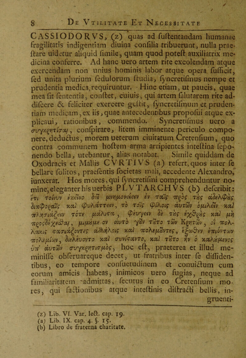 . / 8 ' De Vtilitate Et Necessitate CASSIODORVS, (z) quas ad fudentandam humanae fragilitatis indigentiam diuina conffiia tribuerunr, nulla prae¬ dare uidetur aliquid firnile, quam quod poted auxiliatrix me¬ dicina conferre. Ad hanc uero artem rite excolendam atque exercendam non unius hominis labor atque opera fufficit, fed unita plurium fedulorum dudia, fyncretifmus nempe et prudentia medica,requiruntur. • Hinc etiam, ut paucis, quae mea fit fententia, condet, cuiuis, qui artem (alutarem rite ad- difeere & feliciter exercere gtdit, fyncretifmum et pruden¬ tiam medicam,ex iis,quae antecedentibus propofui atque ex- plicaui, rationibus, commendo. Syncretihuus uero a c-vyy^rhoLf, confpirare, litem imminente periculo compo¬ nere, deduftus, morem ueterum duitatum Cretenfium, quo contra communem hodem arma arripientes intedina fepo- nendo bella, utebantur, alias notabat. Simile quiddam de Oxodracis et Mallis CVRT1VS (a) refert,quos inter (e bellare folitos, praetentis focietas mali, accedente Alexandro, iunxerat. Hos mores,qui fyncretifini comprehenduntur no¬ mine, eleganter his uerbis PLVTARCHVS (b) deferibit: gri roivuv htetvo S$ yvrjfJiGveieiv iv roCtg ir^bg T&g cibektykg (jixCpG^cug xcci (pvhxTTeiv, tb to7g (ptkcig aurwv byiketv xod TfKl\7ia,Zetv tcts fidh&ct , (pevyei)) Se ikg yv\ Ti^ogUx^oV, fuixvfieov civrb ySv t sto t£v K gjjrwv, cl noK- kxxig sxTtx&VTeg ciArjkcig xctl TrokeyxvTeg, e£w&ey emwjw 7rcKjeyfaVy btekevovTG xcd <rwfcotVTo, xxl tuto r,v b xuh&yevcg U7T1 dvjZv <7'jyx%iTiG-ycgj hoc ed, praeterea et illud me- minifle obferuareque decet, ut fratribus inter te diffiden¬ tibus, eo tempore confuetudinem et conuidum cum eorum amicis habeas, inimicos uero fugias, neque ad familiaritatem ^admittas, fecutus in eo Cretenfium mo¬ res, qui factionibus atque intedinis didradi bellis, in- gruenri- (z) Lib. VI. Var. le£L cap. 19. (a; Lib.. IX. cap. 4. §. 15. (b) Libro de fraterna charitate.