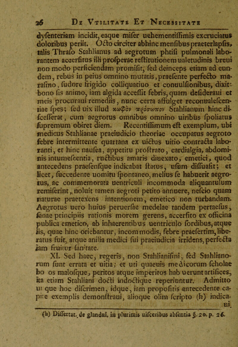 dyfenteriam incidit, eaquc mifer uehemenriflimis excruciatus doloribus periit. Ofto drdter abhinc menfibus praeterlapfrs* talis Thralo Stahlianus ad aegrotum phtifi pulmonali labo¬ rantem accerfitus illi profperae reffitutionem ualetudrnrs breui non modo perficiendam promifir, fed deinceps etiam ad eun¬ dem, rebus in peius omnino mutatis,praefente perfe&o ma* rafino, fudore frigido colliquatiuo et conuulfionibus, dixitt bono fis animo, iam algida accedit febris,, quam defideraui et meis procuraui remediis, nunc certa affulget reconualefcen- tiae fpes; fed uix illud nacpcv 7r^Vw7rav StaWianum hinc di- fcefierat, cum aegrotus omnibus omnino uiribus fpoliatus fupremum obiret diem. Recentiffimum eft exemplum, ubi medicus Stahlianae praeiudicio theoriae occupatus aegroto febre intermittente quartana ex ui&us uitio conirafta labo¬ ranti, et hinc naufea, appetitu proftrato, cardialgia, abdomi¬ nis intumefcentia, ruftibus amaris diuexato, emetici* quod antecedens praefenfque indicabat flatus, ufiim difluafit; et licet* fiiccedente uomitu fpontaneo, melius fe habuerit aegro¬ tus, ac commemorata uentriculi incommoda aliquantulum remiferint r noluit tamen aegroti petito annuere, nefcio quam naturae praetexens intentionem, emetico non turbandam. Aegrotus uero huius peruerfae medelae tandem pertaefus, fanae principiis rationis morem gerens, accerfito ex officina publica emetico, ab inhaerentibus uentrieulo fordibus, atque iis, quae hinc oriebantur, incommodis, febre praefertim,libe¬ ratus fuit, atque anilia medid fui praeindicia irridens, perfefta iam fruitur fan-tate. XI. Sed haec, regeris, non Stahlianifmi, fed Stahlrano rum funt errata et uitia; et uti quaenis medicorum fcholae bo os malofque* peritos atque imperitos hab u erunt artifices, ita etiam Stahliani do£fci indocfique reperiontur. Admitto ui que hoc difcrimen, idque, iam propofitis antecedente ca- pii e exemplis demonftraui, alioque olim fcripto (h) indica- .____ ui. (b) Diflertar. de glandal, ia plurimis uifccribufr abfentia 2<& p. 26.