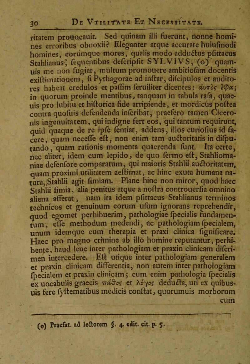 ritatem prouo.cauit. Sed quinam illi fuerunt, nonne horni- nes erroribus obnoxii? Eleganter atque accurate huiufmodt homines, eoriimque mores, qualis modo adduflus pfittacus Stahlianus^ fequentibus defcripfit SYLVIVS, (o) quam- uis me non fugiar, multum promouere ambitiofam docentis cxiftimationem, fi Pythagorae ad inftar, difcipulos et audito¬ res habeat credulos et paflim (eruiliter dicentes: dvrcg e<px; in quorum proinde mentibus, tanquam in tabula rafa, quae- uis pro lubitu et hiftorica fide arripienda, et mordicus poftea contra quofuis defendenda infcribat, praefero tamen Cicero¬ nis ingenuitatem, qui indigne fert eos, qui tantum requirunt, quid quaque de re ipfe (entiat, addens, illos curiofius id fa¬ cere, quam neceffe eft, non enim tam aufforitatis in dispu¬ tando, quam rationis momenta quaerenda fune. Ita certe, nec aliter, idem cum lepido, de quo fermo eft, Stahlioma- niae defenfore comparatum, qui maioris Stahlii au&oritatem, quam proximi utilitatem aeftirnat, ac hinc exuta humana na¬ tura, .Stahlii agit fimiam. Plane hinc non miror, quod haec Stahlii fimia, alia penitus atque a noftra controuerfia omnino aliena afferat, nam ita idem pfittacus Stahlianus terminos technicos et genuinum eorum ufam ignorans reprehendit, quod egomet perhibuerim, pathologiae fpecialis fundamen¬ tum; effe methodum medendi, ac pathologiam fpecialem, unum idemque cum therapia et praxi clinica fignificare. Haec pro magno crimine ab illo homine reputantur, perhi¬ bente, haud leue inter pathologiam et praxin clinicam diferi- men intercedere. Eft utique inter pathologiam generalem et praxin clinicam differentia, non aurem inter pathologiam fpecialem et praxin clinicam; cum enim pathologia fpecialis ex uocabulis graecis nciSog et Kcyog dedufta, uti ex quibus- uis fere fyftematibus medicis conftat, quorumuis morborum cum (o) Praefat. ad le&otem §, 4. edit. cit. p. 5.