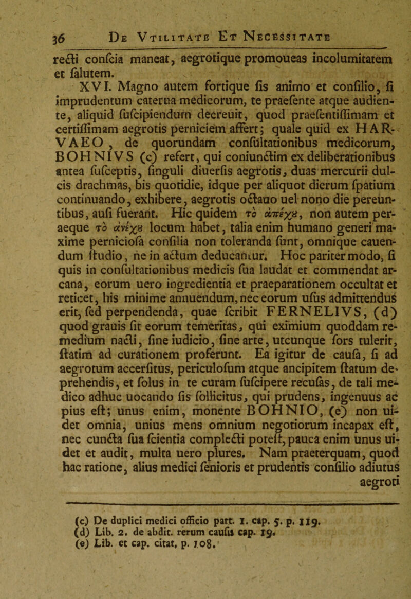 refli confcia maneat, aegrotique promoueas incolumitatem et falutem. XVI. Magno amem fortique fis animo et confilio, fi imprudentum caterua medicorum, te praefente atque audien¬ te, aliquid fufcipiendurn decreuit, quod praefendflimam et certiflimam aegrotis perniciem affert; quale quid ex H AR¬ VA EO , de quorundam confultationibus medicorum, BOH NI VS (c) refert, qui coniunftim ex deliberationibus antea fufceptis, finguli diuerfis aegrotis, duas mercurii dul¬ cis drachmas, bis quotidie, idque per aliquot dierum fpatium continuando, exhibere, aegrotis oftauo uel nono die pereun¬ tibus, aufi fuerant. Hic quidem ro cc7^8, non autem per¬ aeque 70 otvex* locum habet, talia enim humano generi ma¬ xime perniciofa confilia non toleranda funt, omnique cauen- dum itudio, ne in a£lum deducantur* Hoc pariter modo, fi quis in confultationibus medicis fua laudat et commendat ar¬ cana, eorum uero ingredienda et praeparationem occultat et reticet, his minime annuendum, nec eorum ufus admittendus erit, fed perpendenda, quae fcribit FERNELIVS, (d) quod grauis fit eorum temeritas, qui eximium quoddam re¬ medium nacli, fineiudicio, fine arte, utcunque fors tulerit, ftatim ad curationem proferunt. Ea igitur de caufa, fi ad aegrotum accerfitus, periculofum atque ancipitem flatum de¬ prehendis , et folus in te curam fufeipere recufas, de tali me¬ dico adhuc uocando fis folficitus, qui prudens, ingenuus ac pius eft; unus enim, monente BOHNIO, (e) non ui- det omnia, unius mens omnium negotiorum incapax eft, nec cunfta fua fcienda complefti potefl, pauca enim unus ui- det et audit, multa uero plures* Nam praeterquam, quod hac ratione, alius medici fenioris et prudenris confilio adiutus aegroti (c) De duplici medici officio part. I. cap. 5. p, 119. (d) Lib. 2. de abdit, rerum caufii cap. 19. (e) Lib. ct cap. citat, p. 7.08.’