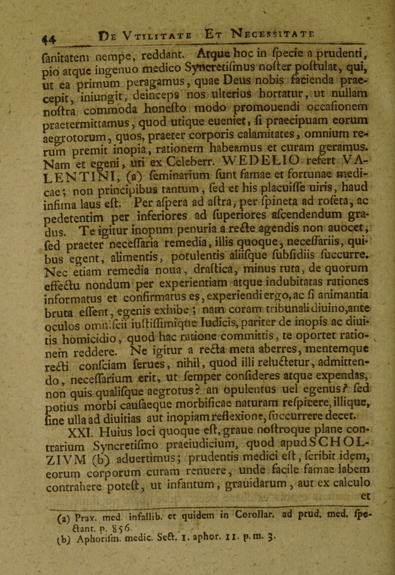 44 De Vtiutatb Et Necessitate fanitateni nempe, reddant. Atque hoc in fpecie a prudenti, pio atque ingenuo medico Syncretifmus nofter podulat, qui, ut ea primum peragamus, quae Deus nobis facienda prae¬ cepit iniungit, deinceps nos ulterius hortatur, ut nullam noitra commoda honefto modo promouendi occafionem praetermittamus, quod utique eueniet, fi praecipuam eorum aegrotorum, quos, praeter corporis calamitates, omnium re* rum premit inopia, rationem habeamus et curam geramus. Nam et egeni, uti ex Celeberr. WEDELIO refert VA¬ LENTINI, (a) feminarium funt famae et fortunae medi¬ cae; non principibus tantum, fed et his placuifle uiris, haud infima laus eft. Per afpera ad aftra, per fpineta ad rofeta, ac pedetentim per inferiores ad fuperiores afcendendum gra¬ dus. Te igitur inopum penuria a refte agendis non auocet, fed praeter neceflaria remedia, illis quoque, neceflariis, qui¬ bus errent, alimentis, potulentis aliifque fubfidiis fuccurre. Nec etiam remedia noua, draltica, minus tuta, de quorum effeflu nondum per experientiam atque indubitatas rationes informatus et confirmatus es, experiendi ergo,ac fi animantia bruta edent, egenis exhibe; nam coram tribunali diuino,ante oculos oinnificii iuftiffimique Iudicis, pariter de inopis ac diui- tis homicidio, quod hac ratione committis, te oportet ratio- , nem reddere. Ne igitur a refla meta aberres, mentemque refli conficiam ferues, nihil, quod illi reluftetur, admitten¬ do, neceflarium erit, ut femper confideres atque expendas, non quis qualifique aegrotus? an opulentus uel egenus? fed potius morbi caufiaeque morbificae naturam refpicere, illique, fine ulla ad diuitias aut inopiam reflexione, fiiccurrere decet. ' XXI. Huius loci quoque efl, graue nodroque plane con¬ trarium Syncretifino praeiudicium, quod.apudSCHOL- ZIVM (b) aduerdmus; prudentis medici e(t, feribit idem, eorum corporum curam renuere, unde facile famae labem contrahere poteft, ut infantum, grauidarum , aut ex calculo et (a) Prax. med. infaflib. ct quidem in Corollar. ad prud. med. ipe- ftant. p. S56