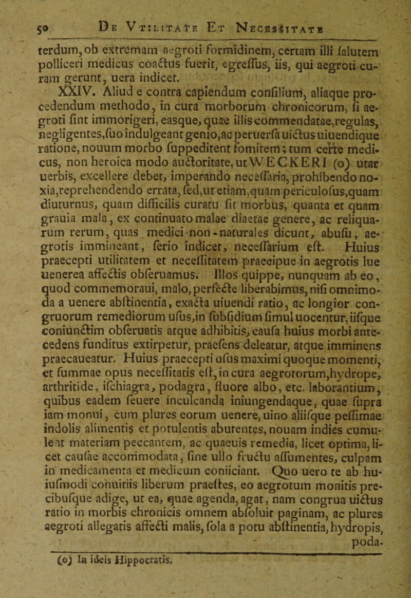 5® terdum,ob extremam aegroti formidinem, certam illi falutem polliceri medicus coa£tus fuerit, egrcflbs, iis, qui aegroti cu¬ ram gerunt, uera indicet. XXIV. Aliud e contra capiendum confilium, aliaque pro¬ cedendum methodo, in cura morborum chronicorum, fi ae¬ groti fint immorigeri,easque,quae illis commendatae,regulas, negligentesjuo indulgeant genio,ac peruerfa uictus uiuendique ratione, nouum morbo fuppeditent fomitem; tum certe medi¬ cus, non heroica modo au£loritate,ut WE CKERI (o) utar uerbis, excellere debet, imperando neceflaria, prohibendo no¬ xia,reprehendendo errata, (ed,ut etiam,quam periculofus,quam diuturnus, quam difficilis curatu fit morbus, quanta et quam grauia mala, ex continuato malae diaetae genere, ac reliqua¬ rum rerum, quas medici non-naturales dicunt, abufu, ae¬ grotis immineant, ferio indicet, neceffarium eft. Huius praecepti utilitatem et necelfitatem praecipue in aegrotis lue uenerea affe&is obferuamus. Illos quippe, nunquam ab eo, quod commemoraui, malo, perfe&e liberabimus, nifi omnimo¬ da a uenere abftinentia, exa&a uiuendi ratio, ac longior con¬ gruorum remediorum ufus,in fubfidiumfimuluocentur,iifque coniunftim obferuatis atque adhibitis, caufa huius morbi ante¬ cedens funditus extirpetur, praefens deleatur, atque imminens praecaueatur. Huius praecepti ufus maximi quoque momenti, et fummae opus neceffitatis e(t,incura aegrotorum,hydrope, arthritide, ifchiagra, podagra, fluore albo, etc. laborantium, quibus eadem feuere inculcanda iniungendaque, quae fupra iam monui, cum plures eorum uenere,uino aliifque peflimae indolis alimentis ec potulentis aburentes,nouam indies cumu¬ lent materiam peccantem, ac quaeuis remedia, licet optima, li¬ cet caufae accommodata, fine ullo fructu affumentes, culpam in medicamenta et medicum coniiciant. Quo uero te ab hu- iufmodi eonuitiis liberum praeftes, eo aegrotum monitis pre- cibufque adige, ut ea, quae agenda,agat, nam congrua ui£tus ratio in morbis chronicis omnem abfoluit paginam, ac plures aegroti allegatis affefti malis, fola a potu abftinentia, hydropis, ' poda- (c) la ideis Hippocratis.