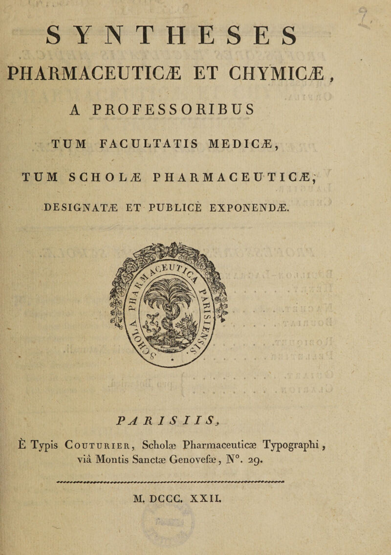 SYNTHESES PHARMACEUTICÆ ET CHYMICÆ A PROFESSORIBUS TUM FAC ULTATIS MEDICÆ, TUM SCHOLÆ PHARMACEUTICÆ, DESIGNATÆ ET PUBLICÉ EXPONENDÆ. • k PARIS IIS, È Typis Couturier, Scholæ Pharmaceuticæ Typographi, via Montis Sanctæ Genovefæ, N°. 29. M. DGGC. XXII.