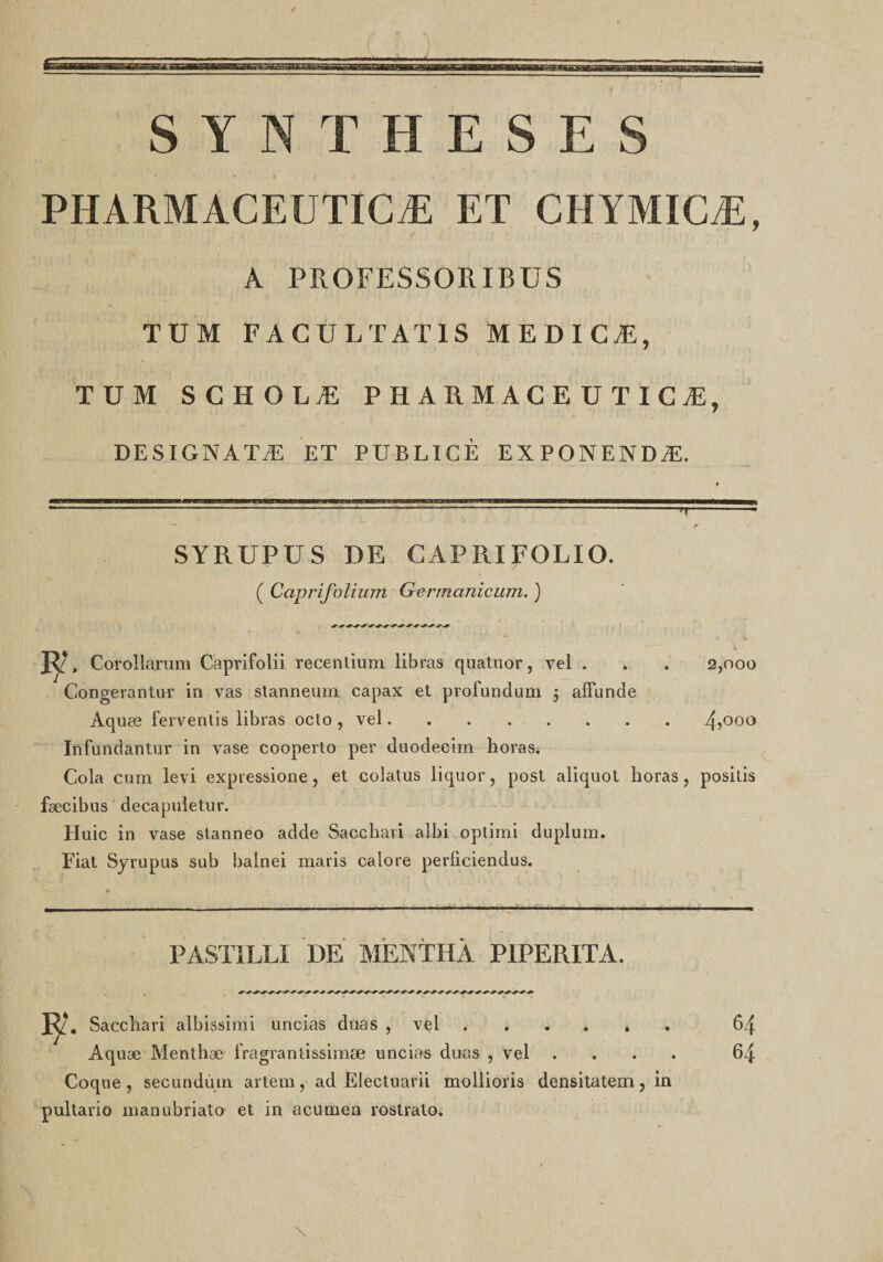 PHARMACEUTICÆ ET CHYMICÆ, r A PROFESSORIBUS TUM FAGULTAXIS MEDICÆ, TUM SCHOLÆ PHARMACEUTICÆ, DESIGNATÆ ET PUBLICÈ EXPONENDÆ. SYRUPUS DE CAPRIFOLIO. ( Caprifolium Germctniciim. ) ~rr 2,000 JT, Corollarum Caprifolii recentium libras quatuor, vel . Corigerantu-r in vas stanneum capax et profundum j afïunde Aquœ ferventis libras octo , vel.4&gt;00° Infundantur in vase cooperto per duodecim horas. Cola cum levi expressione, et colatus liquor, post aliquot horas, positis fæcibus decapuletur. tluic in vase stanneo adde Sacchari albi optimi duplum. Fiat Syrupus sub balnei maris calore perficiendus. PASTÏLLI DE MENTHA PIPERITA. Sacchari albissimi uncias duas , vel. Aquæ Menthæ fragrantissimæ uncias duas , vel . Coque, secundùm artem, ad Electuarii mollioris densitatem,in pultario manubriato et in acurnea rostrato. 64 64