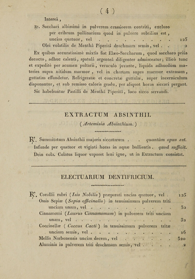 Intereà , Jp. Sacchari albissimi in pulverem crassiorem contriti, excluso per cribrum pollinarium quod in pulvere subtilius est , uncias quatuor, vel.125 Olei volatilis de Menthâ Piperitâ drachmam semis , vel . . 2 Ex quibus accuratissimè mixtis fiat Elæo-Saccharum, quod saccharo priùs decocto , adhuc calenti, spatulâ argenteâ diligenter admisceatur; illico tune et expeditè per acumen pultarii, veruculo juvante, liquida adhucdùm ma- teries supra nitidum marmor , vel in chartam supra marmor extensam, guttatim effundetur. Refrigeratæ et concretæ guttulæ, super incerniculum disponantur, et sub remisso caloris gradu, per aliquot horas siccari pergant. Sic habebuntur Pastilli de Menthâ Piperitâ, loco sicco servandi. EXTRACTUM A BSINTHII. ( Artemisici Absinlhium. ) 2. Summitatum Absinthii majoris siccatarum . . quantum opus est. Infunde per quatuor et viginti horas in aquæ bullientis . quod sufficit. Dein cola. Colatus liquor vaporet leni igné, ut in Extractum consistât. s ELECTUARIUM DENTIFRICIUM. 2, Corallii rubri (Isis Nobilis') præparati uncias quatuor, vel . 120 Ossis Sepiæ (Sepia officinalis) in tenuissimum pulverem triti unciam unam, vel.5a Cinnamomi (Laurus Cinnamomum') in pulverem triti unciam unam, vel.53 Coccinellæ ( Coccus Cacti ) in tenuissimum pulverem tritæ unciam semis, vel.16 Mellis Narbonensis uncias decem, vel.520