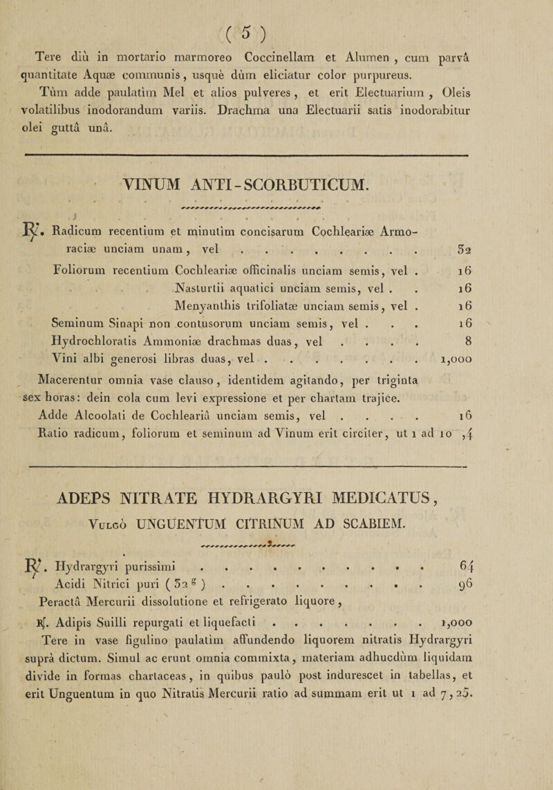 quantitate Aquæ communis, usquè dùm eliciatur color pur pur eus. Tùm adde paulatim Mel et alios pulveres , et erit Electuarium , Oleis volatilibus inodorandum variis. Drachma una Electuarii satis inodorabitur olei guttâ unâ. YINUM ANTI - SGORBUTICUM. 2. Radicum recentium et minutim concisarum Cochleariæ Armo- raciæ unciam unam, vel. 52 Foliorum recentium Cochleariæ officinalis unciam semis, vel . 16 Nasturtii aquatici unciam semis, vel . 16 Menyanthis trifoliatæ unciam semis, vel . i6 Seminum Sinapi non contusorum unciam semis, vel ... 16 Hydrochloratis Ammoniæ drachmas duas, vel .... 8 Yini albi generosi libras duas, vel.1,000 Macerentur omnia vase clauso , identidem agilando, per triginta sexhoras: dein cola cum levi expressione et per chartam trajice. Adde Alcoolati de Cochlearia unciam semis, vel .... îô Ratio radicum, foliorum et seminum ad Vinum erit circiler, ut î ad îo ,4 ADEPS NITRATE HYDRARGYRI MEDICATUS, Vulgô UNGUENTUM CITRINUM AD SCABIEM. 64 96 R. Hydrargyri purissimi. Acidi Nitrici puri ( 52 g ). Peractâ Mercurii dissolutione et refrigerato liquore , Rf. Adipis Suilli repurgati etliquefacti. Tere in vase figulino paulatim affundendo liquorem nitratis Hydrargyri supra dictum. Simul ac erunt omnia commixta, materiam adhucdùm liquidam divide in formas chartaceas , in quibus paulô post indurescet in tabellas, et erit Unguentum in quo Nitratis Mercurii ratio ad summam erit ut î ad 7,25. 1,000