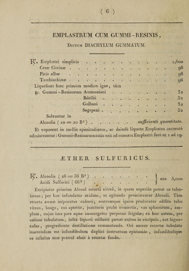 EMPLASTRUM CÜM GUMMI - RESINIS , Dictum DIACHYLUM GüMMATUM. Emplastri simplicis..1,600 Ceræ Citrinæ. 96 Picis albæ. 96 Terebinthinæ.*. 96 Liquéfiant bæc primùm modico igné, tùm fy. Gummi -Resinarum Àmmoniaci .. 32 Bdellii. 32 Galbani. 32 Sagapeni .. 52 Solvantur in Alcoolis ( 10 = 20 Bé) . . • • • sujficienti quantitate. Et yaporent in mellis spissitudinem, ac deindè liquato Emplastro accuratè admisceantur : Gummi-Resinarum ratio erit ad inassam Emplastri ferè ut 1 ad ig. ÆTHER SÜLFÜRICÜS. ana 5,000 ly*. Alcoolis ( 26 == 56 Be ). Acidi Sulfurici (66g). Excipiatur primùm Alcool retortâ vitreâ, in quam superiùs pateat os tubu- lalum 5 per hoc infundatur acidum, et agitando permisceatur Alcooli. Tùm retorta arenœ imponatur calenti; rostrumque i psi us producatnr addito tubo vilreo , longo, cui aptetur, juncturis probe consertis, vas spbæricum, am- plum, cujus iraa pars aquæ immergatnr perpetuù frigidæ; ex hoc autem, per ostium tubulatum, infra liquori stillanti pateat exitus in excipula , aut lagun- culas , progrediente destillatione conmiulanda. Ori aulem retortæ tubulalo inserendum est infundibulum duplici instruclum epislomio , infundibulique os inferius non procul absit à retortæ fundo.
