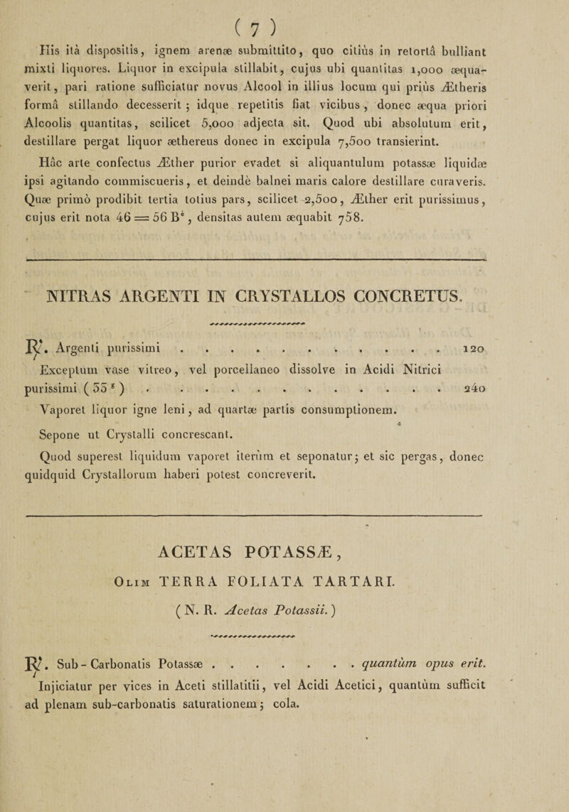 His ità disposais, ignem arenæ submittito, quo ciliùs in relortâ bulliant mixli üquores. Liquor in excipula slillabit, eu]us ubi quantitas 1,000 æqua- verit, pari ratione sufficiatur novus Alcool in illius locum qui priùs Ætheris forma slillando decesserit ; idque repetitis fiat vicibus , donec æqua priori Alcoolis quantitas, scilicet 5,000 adjecta sit. Quod ubi absolutum erit, destillare pergat liquor æthereus donec in excipula 7,5oo transierint. Hac arte confectus Æther purior evadet si aliquantulum potassæ liquidæ ipsi agitando commiscueris, et deindè balnei maris calore destillare curaveris. Quæ primo prodibit tertia lolius pars, scilicet 2,5oo, Æther erit purissimus, cujus erit nota 46 = 56 Bé, densitas aulem æquabit 768. NITRAS ARGENTI IN CRYSTALLOS CONCRETUS, V ' ' . * • 1 R\ Argenli purissimi.120 Exceptum vase vitreo, vel porcellaneo dissolve in Acidi Nitrici purissimi ( 55 6 ) . 24o Yaporet liquor igné leni, ad quartæ partis consumplionem. *3 Sepone ut Crystalli concrescant. Quod superest liquidum vaporet iterùm et seponatur; et sic pergas, donec quidquid Crystallorum haberi potest concreverit. ACETAS POTASSÆ, Olim terra foliata tartari. ( N. R. Acetas Potassii.) ». Sub-Carbonalis Potassæ.quantum opus erit. Injiciatur per vices in Aceti stillatitii, vel Acidi Acetici, quantum sufficit