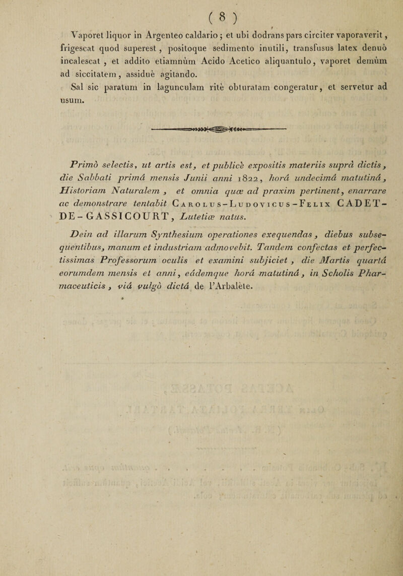 Vaporet liquor in Argenteo caldario ; et ubi dodrans pars circiter vaporaverit, frigescat quod superest , positoque sediniento inutili, transfusus latex denuô incalescat , et addito etiamnùm Acido Acetico aliquantulo, vaporet demum ad siccitatem, assiduè agitando. Sal sic paratum in lagunculam rite obturalam congeratur, et servetur ad usum. Pi 'imo selectis, ut artis est, et publiée expositis mctteriis supra clictis, die Sabbati prima mensis Junii anni 1822 , horâ undecimâ matutinâ, Historiam Naturalem , et omnia quœ ad praxim pertinent, enarrare ac demonstrare tentabit Carolus-Ludovicus-Felix CADET- DE- GASSICOURT, Lutetiœ natus. Dein ad illarum Synthesium operationes exequendas , diebus subse- quentibus, manum et industriam admovebit. Tandem confectas et perfec- tissimas Professorum oculis et examini subjiciet , die Martis quarto, eorumdem mensis et anni, eâdemquc horâ matutinâ, in Scholis Phar- maceuticis y via vulgb dicta de l’Arbalète.