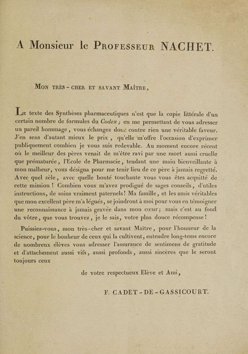 A Monsieur le Professeur NACHET. Mon très - cher et savant Maître , Le texte des Synthèses pharmaceutiques n’est que la copie littérale d’un certain nombre de formules du Codex y en me permettant de vous adresser un pareil hommage, vous échangez donc contre rien une véritable faveur. J’en sens d’autant mieux le prix , qu’elle m’offre l’occasion d’exprimer publiquement combien je vous suis redevable. Au moment encore récent où le meilleur des pères venait de m’être ravi par une mort aussi cruelle que prématurée, l’Ecole de Pharmacie, tendant une maiu bienveillante a mon malheur, vous désigna pour me tenir lieu de ce père à jamais regretté. Avec quel zèle , avec quelle bonté touchante vous vous êtes acquitté de cette mission ! Combien vous m’avez prodigué de sages conseils, d’utiles instructions, de soins vraiment paternels! Ma famille, et les amis véritables que mon excellent père m’a légués, se joindront à moi pour vous en témoigner une reconnaissance à jamais gravée dans mon cœur ; mais c’est au fond du vôtre, que vous trouvez, je le sais, votre plus douce récompense! Puissiez-vous, mon très-cher et savant Maître, pour l’honneur de la science, pour le bonheur de ceux qui la cultivent, entendre long-tems encore de nombreux élèves vous adresser l’assurance de sentimens de gratitude et d’attachement aussi vifs, aussi profonds, aussi sincères que le seront toujours ceux de votre respectueux Elève et Ami, F. CADET-DE-GASSICOURT.